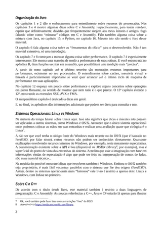 Organização do livro
Os capítulos 1 e 2 dão o embasamento para entendimento sobre recursos do processador. Nos
capítulos 3 e 4 mostro algumas dicas sobre C e Assembly, respectivamente, para tentar resolver,
espero que definitivamente, dúvidas que frequentemente surgem aos meus leitores e amigos. Sigo
falando sobre como “misturar” códigos em C e Assembly. Falo também alguma coisa sobre a
mistura com Java, no capítulo 15, e Python, no capítulo 16. Mesmo isto não sendo o foco desse
material.
O capítulo 6 fala alguma coisa sobre as “ferramentas do ofício” para o desenvolvedor. Não é um
material extensivo, só uma introdução.
Os capítulo 7 e 8 começam a mostrar alguma coisa sobre performance. O capítulo 7 é especialmente
interessante: Ele mostra uma maneira de medir a performance de suas rotinas. E você encontrará, no
apêndice B, duas funções escritas em assembly, que possibilitam uma medição mais “precisa”.
A partir do nono capítulo até o décimo terceiro são mostrados recursos importantes para
performance, existentes no seu processador. O entendimento sobre caches, memória virtual e
threads é particularmente importante se você quer arrancar até o último ciclo de máquina de
performance em suas aplicações.
No capítulo 12 esqueço um pouco sobre performance e exploro alguns conceitos sobre operações
em ponto flutuante, no sentido de mostrar que nem tudo é o que parece. O 13º capítulo estende o
12º, mostrando as extensões SSE, AVX e FMA.
O antepenúltimo capítulo é dedicado a dicas em geral.
E, no final, os apêndices dão informações adicionais que podem ser úteis para consulta e uso.
Sistemas Operacionais: Linux vs Windows
Na maioria do tempo falarei sobre Linux aqui. Isso não significa que dicas e macetes não possam
ser aplciadas a outros sistemas, como Windows e OS/X. Acontece que o único sistema operacional
onde podemos colocar as mãos em suas entranhas e realizar uma avaliação quase que cirúrgica é o
Linux7
.
A não ser que você tenha o código fonte do Windows mais recente ou do OS/X (que é baseado no
FreeBSD, por falar nisso), certos recursos não podem ser conhecidos diretamente. Quaisquer
explicações envolvendo recursos internos do Windows, por exemplo, seria meramente especulativa.
A documentação existente sobre a API é boa (disponível na MSDN Library8
, por exemplo), mas é
superficial do ponto de vista das entranhas do sistema. Acredito que usar a imaginação com base em
informações vindas de especulação é algo que pode ser feito na interpretação de contos de fadas,
não num material técnico...
Na medida do possível mostrarei dicas que envolvem também o Windows. Embora o OS/X também
seja proprietário, é mais fácil encontrar paralelos com o sistema que lhe deu origem (FreeBSD).
Assim, dentre os sistemas operacionais mais “famosos” este livro é restrito a apenas dois: Linux e
Windows, com ênfase no primeiro.
Sobre C e C++
De acordo com o título desde livro, este material também é restrito a duas linguagens de
programação: C e Assembly. As poucas referências a C++, Java e C# estarão lá apenas para ilustrar
7 Ok, você também pode fazer isso com as variações “free” do BSD!
8 Acessível via https://msdn.microsoft.com/library.
2
 