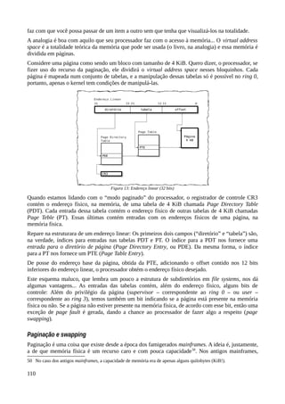 faz com que você possa passar de um item a outro sem que tenha que visualizá-los na totalidade.
A analogia é boa com aquilo que seu processador faz com o acesso à memória... O virtual address
space é a totalidade teórica da memória que pode ser usada (o livro, na analogia) e essa memória é
dividida em páginas.
Considere uma página como sendo um bloco com tamanho de 4 KiB. Quero dizer, o processador, se
fizer uso do recurso da paginação, ele dividirá o virtual address space nesses bloquinhos. Cada
página é mapeada num conjunto de tabelas, e a manipulação dessas tabelas só é possível no ring 0,
portanto, apenas o kernel tem condições de manipulá-las.
Quando estamos lidando com o “modo paginado” do processador, o registrador de controle CR3
contém o endereço físico, na memória, de uma tabela de 4 KiB chamada Page Directory Table
(PDT). Cada entrada dessa tabela contém o endereço físico de outras tabelas de 4 KiB chamadas
Page Teble (PT). Essas últimas contém entradas com os endereços físicos de uma página, na
memória fisica.
Repare na estruturara de um endereço linear: Os primeiros dois campos (“diretório” e “tabela”) são,
na verdade, índices para entradas nas tabelas PDT e PT. O índice para a PDT nos fornece uma
entrada para o diretório de página (Page Directory Entry, ou PDE). Da mesma forma, o índice
para a PT nos fornece um PTE (Page Table Entry).
De posse do endereço base da página, obtida da PTE, adicionando o offset contido nos 12 bits
inferiores do endereço linear, o processador obtém o endereço físico desejado.
Este esquema maluco, que lembra um pouco a estrutura de subdiretórios em file systems, nos dá
algumas vantagens... As entradas das tabelas contém, além do endereço físico, alguns bits de
controle: Além do privilégio da página (supervisor – correspondente ao ring 0 – ou user –
correspondente ao ring 3), temos também um bit indicando se a página está presente na memória
física ou não. Se a página não estiver presente na memória física, de acordo com esse bit, então uma
exceção de page fault é gerada, dando a chance ao processador de fazer algo a respeito (page
swapping).
Paginação e swapping
Paginação é uma coisa que existe desde a época dos famigerados mainframes. A ideia é, justamente,
a de que memória física é um recurso caro e com pouca capacidade50
. Nos antigos mainframes,
50 No caso dos antigos mainframes, a capacidade de memória era de apenas alguns quilobytes (KiB!).
110
Figura 13: Endereço linear (32 bits)
 