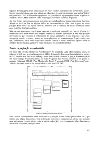 algumas dessas páginas eram armazenadas em “fita” e outras eram mapeadas na “memória física”.
Sempre que quiséssemos usar uma página que não estava presente na memória, uma página “física”
era gravada na “fita” e líamos outra página da fita que substituí a página previamente mapeada na
“memória física”. Mais ou menos como a analogia das bolinhas coloridas do palhaço.
Até hoje é mais ou menos assim que a memória gerenciada pelo seu sistema operacional funciona.
Só que ao invés de fita, as páginas podem ser armazenadas em disco: num arquivo ou numa
partição. Essa “troca” do espaço físico da memória com o conteúdo do disco é conhecido como
page swapping (troca de páginas).
Não vou descrever como a partição de swap (ou o arquivo de paginação, no caso do Windows) é
estruturado aqui. Esse detalhe diz respeito somente ao sistema operacional e não tem qualquer
relevância no que concerne à performance de nossas aplicações. O que importa é que page
swappings, quando ocorrem, causam um tremendo atraso no processamento. O processador tem
que, literalmente, parar tudo o que está fazendo, acessar o disco, modificar alguma coisa na
estrutura das tabelas de páginas e só então retornar ao processamento normal.
Tabelas de paginação no modo x86-64
No modo x86-64 essa estrutura de “subdiretórios” foi estendida: Cada tabela continua tendo, no
máximo, 4 KiB, mas as entradas agora tem 64 bits de tamanho. Por causa disso cada tabela passa a
ter 512 entradas e os índices no endereço linear têm 9 bits de tamanho. E, graças à necessidade de
um maior espaço de endereçamento, ao invés de apenas duas tabelas passamos a ter quatro. A
primeira é chamada PML4T (Page Map Level 4 Table). A segunda, PDPT (Page Directory Pointer
Table), a terceira e a quarta são nossas velhas conhecidas PDT e PT.
Para facilitar a compreensão sobre essas tabelas, daqui por diante falarei apenas sobre a PT, que
mapeia uma página diretamente. Toda a discussão aplica-se às outras tabelas, só que elas apontam
para páginas que contém tabelas e não a página endereçável pelo componente offset do endereço
linear (isso ficou claro, até aqui, creio).
111
Figura 14: Endereço linear típico (64 bits).
 