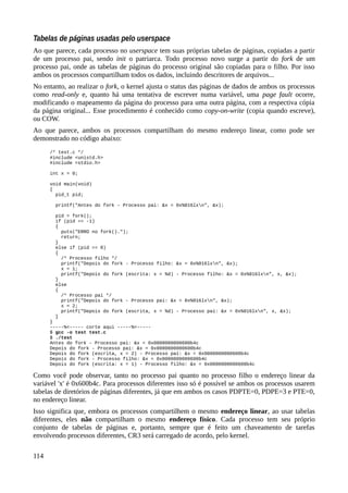 Tabelas de páginas usadas pelo userspace
Ao que parece, cada processo no userspace tem suas próprias tabelas de páginas, copiadas a partir
de um processo pai, sendo init o patriarca. Todo processo novo surge a partir do fork de um
processo pai, onde as tabelas de páginas do processo original são copiadas para o filho. Por isso
ambos os processos compartilham todos os dados, incluindo descritores de arquivos...
No entanto, ao realizar o fork, o kernel ajusta o status das páginas de dados de ambos os processos
como read-only e, quanto há uma tentativa de escrever numa variável, uma page fault ocorre,
modificando o mapeamento da página do processo para uma outra página, com a respectiva cópia
da página original... Esse procedimento é conhecido como copy-on-write (copia quando escreve),
ou COW.
Ao que parece, ambos os processos compartilham do mesmo endereço linear, como pode ser
demonstrado no código abaixo:
/* test.c */
#include <unistd.h>
#include <stdio.h>
int x = 0;
void main(void)
{
pid_t pid;
printf("Antes do fork - Processo pai: &x = 0x%016lxn", &x);
pid = fork();
if (pid == -1)
{
puts("ERRO no fork().");
return;
}
else if (pid == 0)
{
/* Processo filho */
printf("Depois do fork - Processo filho: &x = 0x%016lxn", &x);
x = 1;
printf("Depois do fork (escrita: x = %d) - Processo filho: &x = 0x%016lxn", x, &x);
}
else
{
/* Processo pai */
printf("Depois do fork - Processo pai: &x = 0x%016lxn", &x);
x = 2;
printf("Depois do fork (escrita, x = %d) - Processo pai: &x = 0x%016lxn", x, &x);
}
}
-----%<----- corte aqui -----%<-----
$ gcc -o test test.c
$ ./test
Antes do fork - Processo pai: &x = 0x0000000000600b4c
Depois do fork - Processo pai: &x = 0x0000000000600b4c
Depois do fork (escrita, x = 2) - Processo pai: &x = 0x0000000000600b4c
Depois do fork - Processo filho: &x = 0x0000000000600b4c
Depois do fork (escrita: x = 1) - Processo filho: &x = 0x0000000000600b4c
Como você pode observar, tanto no processo pai quanto no processo filho o endereço linear da
variável 'x' é 0x600b4c. Para processos diferentes isso só é possível se ambos os processos usarem
tabelas de diretórios de páginas diferentes, já que em ambos os casos PDPTE=0, PDPE=3 e PTE=0,
no endereço linear.
Isso significa que, embora os processos compartilhem o mesmo endereço linear, ao usar tabelas
diferentes, eles não compartilham o mesmo endereço físico. Cada processo tem seu próprio
conjunto de tabelas de páginas e, portanto, sempre que é feito um chaveamento de tarefas
envolvendo processos diferentes, CR3 será carregado de acordo, pelo kernel.
114
 
