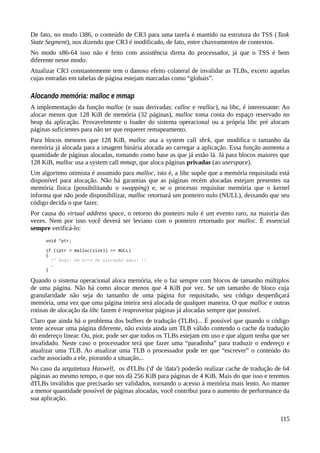 De fato, no modo i386, o conteúdo de CR3 para uma tarefa é mantido na estrutura do TSS (Task
State Segment), nos dizendo que CR3 é modificado, de fato, entre chaveamentos de contextos.
No modo x86-64 isso não é feito com assistência direta do processador, já que o TSS é bem
diferente nesse modo.
Atualizar CR3 constantemente tem o danoso efeito colateral de invalidar as TLBs, exceto aquelas
cujas entradas em tabelas de página estejam marcadas como “globais”.
Alocando memória: malloc e mmap
A implementação da função malloc (e suas derivadas: calloc e realloc), na libc, é interessante: Ao
alocar menos que 128 KiB de memória (32 páginas), malloc toma conta do espaço reservado no
heap da aplicação. Provavelmente o loader do sistema operacional ou a própria libc pré alocam
páginas suficientes para não ter que requerer remapeamento.
Para blocos menores que 128 KiB, malloc usa a system call sbrk, que modifica o tamanho da
memória já alocada para a imagem binária alocada ao carregar a aplicação. Essa função aumenta a
quantidade de páginas alocadas, tomando como base as que já estão lá. Já para blocos maiores que
128 KiB, malloc usa a system call mmap, que aloca páginas privadas (ao userspace).
Um algoritmo otimista é assumido para malloc, isto é, a libc supõe que a memória requisitada está
disponível para alocação. Não há garantias que as páginas recém alocadas estejam presentes na
memória física (possibilitando o swapping) e, se o processo requisitar memória que o kernel
informa que não pode disponibilizar, malloc retornará um ponteiro nulo (NULL), deixando que seu
código decida o que fazer.
Por causa do virtual address space, o retorno do ponteiro nulo é um evento raro, na maioria das
vezes. Nem por isso você deverá ser leviano com o ponteiro retornado por malloc. É essencial
sempre verificá-lo:
void *ptr;
if ((ptr = malloc(size)) == NULL)
{
/* Oops! Um erro de alocação aqui! */
…
}
Quando o sistema operacional aloca memória, ele o faz sempre com blocos de tamanho múltiplos
de uma página. Não há como alocar menos que 4 KiB por vez. Se um tamanho de bloco cuja
granularidade não seja do tamanho de uma página for requisitado, seu código desperdiçará
memória, uma vez que uma página inteira será alocada de qualquer maneira. O que malloc e outras
rotinas de alocação da libc fazem é reaproveitar páginas já alocadas sempre que possível.
Claro que ainda há o problema dos buffers de tradução (TLBs)... É possível que quando o código
tente acessar uma página diferente, não exista ainda um TLB válido contendo o cache da tradução
do endereço linear. Ou, pior, pode ser que todos os TLBs estejam em uso e que algum tenha que ser
invalidado. Neste caso o processador terá que fazer uma “paradinha” para traduzir o endereço e
atualizar uma TLB. Ao atualizar uma TLB o processador pode ter que “escrever” o conteúdo do
cache associado a ele, piorando a situação...
No caso da arquitetura Haswell, os dTLBs ('d' de 'data') poderão realizar cache de tradução de 64
páginas ao mesmo tempo, o que nos dá 256 KiB para páginas de 4 KiB. Mais do que isso e teremos
dTLBs inválidos que precisarão ser validados, tornando o acesso à memória mais lento. Ao manter
a menor quantidade possível de páginas alocadas, você contribui para o aumento de performance da
sua aplicação.
115
 