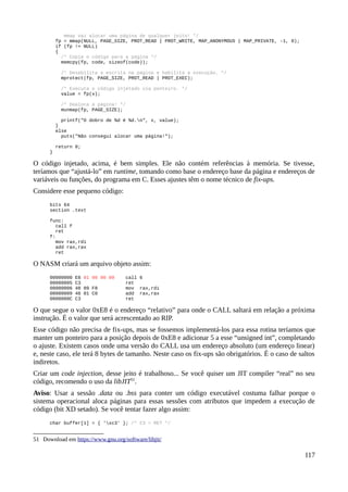 mmap vai alocar uma página de qualquer jeito! */
fp = mmap(NULL, PAGE_SIZE, PROT_READ | PROT_WRITE, MAP_ANONYMOUS | MAP_PRIVATE, -1, 0);
if (fp != NULL)
{
/* Copia o código para a página */
memcpy(fp, code, sizeof(code));
/* Desabilita a escrita na página e habilita a execução. */
mprotect(fp, PAGE_SIZE, PROT_READ | PROT_EXEC);
/* Executa o código injetado via ponteiro. */
value = fp(x);
/* Dealoca a página! */
munmap(fp, PAGE_SIZE);
printf("O dobro de %d é %d.n", x, value);
}
else
puts("Não consegui alocar uma página!");
return 0;
}
O código injetado, acima, é bem simples. Ele não contém referências à memória. Se tivesse,
teríamos que “ajustá-lo” em runtime, tomando como base o endereço base da página e endereços de
variáveis ou funções, do programa em C. Esses ajustes têm o nome técnico de fix-ups.
Considere esse pequeno código:
bits 64
section .text
func:
call f
ret
f:
mov rax,rdi
add rax,rax
ret
O NASM criará um arquivo objeto assim:
00000000 E8 01 00 00 00 call 6
00000005 C3 ret
00000006 48 89 F8 mov rax,rdi
00000009 48 01 C0 add rax,rax
0000000C C3 ret
O que segue o valor 0xE8 é o endereço “relativo” para onde o CALL saltará em relação a próxima
instrução. É o valor que será acrescentado ao RIP.
Esse código não precisa de fix-ups, mas se fossemos implementá-los para essa rotina teríamos que
manter um ponteiro para a posição depois de 0xE8 e adicionar 5 a esse “unsigned int”, completando
o ajuste. Existem casos onde uma versão do CALL usa um endereço absoluto (um endereço linear)
e, neste caso, ele terá 8 bytes de tamanho. Neste caso os fix-ups são obrigatórios. É o caso de saltos
indiretos.
Criar um code injection, desse jeito é trabalhoso... Se você quiser um JIT compiler “real” no seu
código, recomendo o uso da libJIT51
.
Aviso: Usar a sessão .data ou .bss para conter um código executável costuma falhar porque o
sistema operacional aloca páginas para essas sessões com atributos que impedem a execução de
código (bit XD setado). Se você tentar fazer algo assim:
char buffer[1] = { 'xc3' }; /* C3 = RET */
51 Download em https://www.gnu.org/software/libjit/
117
 
