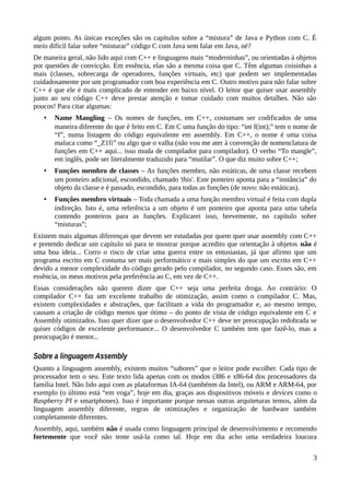 algum ponto. As únicas exceções são os capítulos sobre a “mistura” de Java e Python com C. É
meio difícil falar sobre “misturar” código C com Java sem falar em Java, né?
De maneira geral, não lido aqui com C++ e linguagens mais “moderninhas”, ou orientadas à objetos
por questões de convicção. Em essência, elas são a mesma coisa que C. Têm algumas coisinhas a
mais (classes, sobrecarga de operadores, funções virtuais, etc) que podem ser implementadas
cuidadosamente por um programador com boa experiência em C. Outro motivo para não falar sobre
C++ é que ele é mais complicado de entender em baixo nível. O leitor que quiser usar assembly
junto ao seu código C++ deve prestar atenção e tomar cuidado com muitos detalhes. Não são
poucos! Para citar algumas:
• Name Mangling – Os nomes de funções, em C++, costumam ser codificados de uma
maneira diferente do que é feito em C. Em C uma função do tipo: “int f(int);” tem o nome de
“f”, numa listagem do código equivalente em assembly. Em C++, o nome é uma coisa
maluca como “_Z1fi” ou algo que o valha (não vou me ater à convenção de nomenclatura de
funções em C++ aqui... isso muda de compilador para compilador). O verbo “To mangle”,
em inglês, pode ser literalmente traduzido para “mutilar”. O que diz muito sobre C++;
• Funções membro de classes – As funções membro, não estáticas, de uma classe recebem
um ponteiro adicional, escondido, chamado 'this'. Este ponteiro aponta para a “instância” do
objeto da classe e é passado, escondido, para todas as funções (de novo: não estáticas).
• Funções membro virtuais – Toda chamada a uma função membro virtual é feita com dupla
indireção. Isto é, uma referência a um objeto é um ponteiro que aponta para uma tabela
contendo ponteiros para as funções. Explicarei isso, brevemente, no capítulo sobre
“misturas”;
Existem mais algumas diferenças que devem ser estudadas por quem quer usar assembly com C++
e pretendo dedicar um capítulo só para te mostrar porque acredito que orientação à objetos não é
uma boa ideia... Corro o risco de criar uma guerra entre os entusiastas, já que afirmo que um
programa escrito em C costuma ser mais performático e mais simples do que um escrito em C++
devido a menor complexidade do código gerado pelo compilador, no segundo caso. Esses são, em
essência, os meus motivos pela preferência ao C, em vez de C++.
Essas considerações não querem dizer que C++ seja uma perfeita droga. Ao contrário: O
compilador C++ faz um excelente trabalho de otimização, assim como o compilador C. Mas,
existem complexidades e abstrações, que facilitam a vida do programador e, ao mesmo tempo,
causam a criação de código menos que ótimo – do ponto de vista de código equivalente em C e
Assembly otimizados. Isso quer dizer que o desenvolvedor C++ deve ter preocupação redobrada se
quiser códigos de excelente performance... O desenvolvedor C também tem que fazê-lo, mas a
preocupação é menor...
Sobre a linguagem Assembly
Quanto a linguagem assembly, existem muitos “sabores” que o leitor pode escolher. Cada tipo de
processador tem o seu. Este texto lida apenas com os modos i386 e x86-64 dos processadores da
família Intel. Não lido aqui com as plataformas IA-64 (tambénm da Intel), ou ARM e ARM-64, por
exemplo (o último está “em voga”, hoje em dia, graças aos dispositivos móveis e devices como o
Raspberry PI e smartphones). Isso é importante porque nessas outras arquiteturas temos, além da
linguagem assembly diferente, regras de otimizações e organização de hardware também
completamente diferentes.
Assembly, aqui, também não é usada como linguagem principal de desenvolvimento e recomendo
fortemente que você não tente usá-la como tal. Hoje em dia acho uma verdadeira loucura
3
 