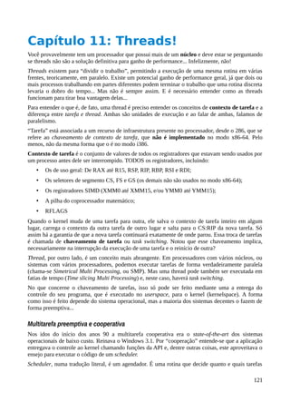 Capítulo 11: Threads!
Você provavelmente tem um processador que possui mais de um núcleo e deve estar se perguntando
se threads não são a solução definitiva para ganho de performance... Infelizmente, não!
Threads existem para “dividir o trabalho”, permitindo a execução de uma mesma rotina em várias
frentes, teoricamente, em paralelo. Existe um potencial ganho de performance geral, já que dois ou
mais processos trabalhando em partes diferentes podem terminar o trabalho que uma rotina discreta
levaria o dobro do tempo... Mas não é sempre assim. E é necessário entender como as threads
funcionam para tirar boa vantagem delas...
Para entender o que é, de fato, uma thread é preciso entender os conceitos de contexto de tarefa e a
diferença entre tarefa e thread. Ambas são unidades de execução e ao falar de ambas, falamos de
paralelismo.
“Tarefa” está associada a um recurso de infraestrutura presente no processador, desde o 286, que se
refere ao chaveamento de contexto de tarefa, que não é implementado no modo x86-64. Pelo
menos, não da mesma forma que o é no modo i386.
Contexto de tarefa é o conjunto de valores de todos os registradores que estavam sendo usados por
um processo antes dele ser interrompido. TODOS os registradores, incluindo:
• Os de uso geral: De RAX até R15, RSP, RIP, RBP, RSI e RDI;
• Os seletores de segmento CS, FS e GS (os demais não são usados no modo x86-64);
• Os registradores SIMD (XMM0 até XMM15, e/ou YMM0 até YMM15);
• A pilha do coprocessador matemático;
• RFLAGS
Quando o kernel muda de uma tarefa para outra, ele salva o contexto de tarefa inteiro em algum
lugar, carrega o contexto da outra tarefa de outro lugar e salta para o CS:RIP da nova tarefa. Só
assim há a garantia de que a nova tarefa continuará exatamente de onde parou. Essa troca de tarefas
é chamada de chaveamento de tarefa ou task switching. Notou que esse chaveamento implica,
necessariamente na interrupção da execução de uma tarefa e o reinício de outra?
Thread, por outro lado, é um conceito mais abrangente. Em processadores com vários núcleos, ou
sistemas com vários processadores, podemos executar tarefas de forma verdadeiramente paralela
(chama-se Simetrical Multi Processing, ou SMP). Mas uma thread pode também ser executada em
fatias de tempo (Time slicing Multi Processing) e, neste caso, haverá task switching.
No que concerne o chaveamento de tarefas, isso só pode ser feito mediante uma a entrega do
controle do seu programa, que é executado no userspace, para o kernel (kernelspace). A forma
como isso é feito depende do sistema operacional, mas a maioria dos sistemas decentes o fazem de
forma preemptiva...
Multitarefa preemptiva e cooperativa
Nos idos do início dos anos 90 a multitarefa cooperativa era o state-of-the-art dos sistemas
operacionais de baixo custo. Reinava o Windows 3.1. Por “cooperação” entende-se que a aplicação
entregava o controle ao kernel chamando funções da API e, dentre outras coisas, este aproveitava o
ensejo para executar o código de um scheduler.
Scheduler, numa tradução literal, é um agendador. É uma rotina que decide quanto e quais tarefas
121
 