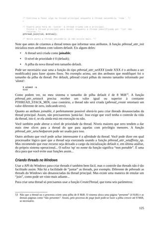/* Continua a fazer algo na thread principal enquanto a thread secundária 'roda'. */
…
/* Espera pela hora de 'juntar' a thread criada com a principal.
Coloca a thread principal para dormir enquanto a thread identificada por 'tid' não
retorna. */
pthread_join(tid, &retval);
/* Neste ponto a thread secundária já não existe mais. */
Note que antes de criarmos a thread temos que informar seus atributos. A função pthread_attr_init
inicializa esses atributos com valores default. Eis alguns deles:
• A thread será criada como joinable;
• O nível de prioridade é 0 (default);
• A pilha da nova thread tem tamanho default.
Pode ser necessário usar uma a função do tipo pthread_attr_setXXX (onde XXX é o atributo a ser
modificado) para fazer ajustes finos. No exemplo acima, um dos atributos que modifiquei foi o
tamanho da pilha da thread. Por default, pthread criará pilhas do mesmo tamanho informado por
'ulimit':
$ ulimit -s
8192
Como podem ver, no meu sistema o tamanho de pilha default é de 8 MiB53
. A função
pthread_attr_setstack precisa receber um valor igual ou superior à constante
PTHREAD_STACK_MIN, caso contrário, a thread não será criada (pthread_create retornará um
valor diferente de zero, indicando erro).
Quanto ao atributo joinable, é perfeitamente possível alterá-lo para criar threads desassociadas da
thread principal. Assim, não precisaremos 'juntá-las'. Isso exige que você tenha o controle da vida
da thread, isto é, se ela ainda está em execução ou não.
Você também pode alterar o nível de prioridade da thread. Níveis maiores que zero tendem a dar
mais time slices para a thread do que para aquelas com privilégio menores. A função
pthread_attr_setschedparam pode ser usada para isso.
Outro atributo que você pode achar interessante é a afinidade da thread. Você pode dizer em qual
processador lógico quer que a thread seja executada usando a função pthread_attr_setaffinity_np.
Mas recomendo que esse recurso seja deixado a cargo da inicialização default e, em última análise,
do próprio sistema operacional... O sufixo 'np' no nome da função significa “non portable”. É uma
dica para que você evite usar funções assim...
Criando threads no Windows
Usar a API do Windows para criar threads é também bem fácil, mas o controle das threads não é tão
facilitado assim. Não há a facilidade de “juntar” as threads, por exemplo. Diferente de pthreads as
threads do Windows são desassociadas da thread principal. Mas existe uma maneira de emular um
“join”, como pode ser visto mais adiante...
Para criar uma thread só precisamos usar a função CreateThread, que toma seis parâmetros:
53 Não que a thread ou o processo criem uma pilha de 8 MiB. O sistema aloca uma página “presente” (4 KiB) e as
demais páginas como “não presentes”. Assim, pelo processo de page fault pode-se fazer a pilha crescer até 8 MiB,
se necessário.
125
 