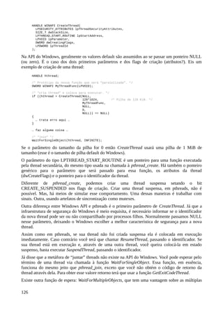 HANDLE WINAPI CreateThread(
LPSECURITY_ATTRIBUTES lpThreadSecurityAttributes,
SIZE_T dwStackSize,
LPTHREAD_START_ROUTINE lpStartAddress,
LPVOID lpParameter,
DWORD dwCreatingFlags,
LPDWORD lpThreadId
);
Na API do Windows, geralmente os valores default são assumidos ao se passar um ponteiro NULL
(ou zero). É o caso dos dois primeiros parâmetros e dos flags de criação (atributos?). Eis um
exemplo de criação de uma thread:
HANDLE hthread;
/* Protótipo da nossa função que será “paralelizada”. */
DWORD WINAPI MyThreadFunc(LPVOID);
/* “cria thread” e coloca para executar. */
if ((hthread = CreateThread(NULL,
128*1024, /* Pilha de 128 KiB. */
MyThreadFunc,
NULL,
0,
NULL)) == NULL)
{
… trata erro aqui …
}
… faz alguma coisa …
/* “join” */
WaitForSingleObject(hthread, INFINITE);
Se o parâmetro do tamanho da pilha for 0 então CreateThread usará uma pilha de 1 MiB de
tamanho (esse é o tamanho de pilha default do Windows).
O parâmetro do tipo LPTHREAD_START_ROUTINE é um ponteiro para uma função executada
pela thread secundária, do mesmo tipo usada na chamada à pthread_create. Há também o ponteiro
genérico para o parâmetro que será passado para essa função, os atributos da thread
(dwCreateFlags) e o ponteiro para o identificador da thread.
Diferente de pthread_create, podemos criar uma thread suspensa setando o bit
CREATE_SUSPENDED nos flags de criação. Criar uma thread suspensa, em pthreads, não é
possível. Mas, há meios de simular esse comportamento. Uma dessas maneiras é trabalhar com
sinais. Outra, usando artefatos de sincronização como mutexes.
Outra diferença entre Windows API e pthreads é o primeiro parâmetro de CreateThread. Já que a
infraestrutura de segurança do Windows é meio esquisita, é necessário informar se o identificador
da nova thread pode ser ou não compartilhado por processos filhos. Normalmente passamos NULL
nesse parâmetro, deixando o Windows escolher a melhor característica de segurança para a nova
thread.
Assim como em pthreads, se sua thread não foi criada suspensa ela é colocada em execução
imediatamente. Caso contrário você terá que chamar ResumeThread, passando o identificador. Se
sua thread está em execução e, através de uma outra thread, você queira colocá-la em estado
suspenso, basta executar SuspendThread, passando o identificador.
Já disse que a metáfora de “juntar” threads não existe na API do Windows. Você pode esperar pelo
término de uma thread via chamada à função WaitForSingleObject. Essa função, em essência,
funciona do mesmo jeito que pthread_join, exceto que você não obtém o código de retorno da
thread através dela. Para obter esse valore retorno terá que usar a função GetExitCodeThread.
Existe outra função de espera: WaitForMultipleObjects, que tem uma vantagem sobre as múltiplas
126
 