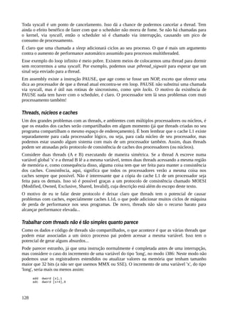 Toda syscall é um ponto de cancelamento. Isso dá a chance de podermos cancelar a thread. Tem
ainda o efeito benéfico de fazer com que o scheduler não morra de fome. Se não há chamadas para
o kernel, via syscall, então o scheduler só é chamado via interrupção, causando um pico de
consumo de processamento.
É claro que uma chamada a sleep adicionará ciclos ao seu processo. O que é mais um argumento
contra o aumento de performance automático assumido para processos multithreaded.
Esse exemplo do loop infinito é meio pobre. Existem meios de colocarmos uma thread para dormir
sem recorrermos a uma syscall. Por exemplo, podemos usar pthread_sigwait para esperar que um
sinal seja enviado para a thread.
Em assembly existe a instrução PAUSE, que age como se fosse um NOP, exceto que oferece uma
dica ao processador de que a thread atual encontra-se em loop. PAUSE não substitui uma chamada
via syscall, mas é útil nas rotinas de sincronismo, como spin locks. O motivo da existência de
PAUSE nada tem haver com o scheduler, é claro. O processador tem lá seus problemas com muti
processamento também!
Threads, núcleos e caches
Um dos grandes problemas com as threads, e ambientes com múltiplos processadores ou núcleos, é
que os estados dos caches serão compartilhados em algum momento (já que threads criadas no seu
programa compartilham o mesmo espaço de endereçamento). É bom lembrar que o cache L1 existe
separadamente para cada processador lógico, ou seja, para cada núcleo de seu processador, mas
podemos estar usando algum sistema com mais de um processador também. Assim, duas threads
podem ser atrasadas pelo protocolo de consistência de caches dos processadores (ou núcleos).
Considere duas threads (A e B) executando de maneira simétrica. Se a thread A escreve numa
variável global 'x' e a thread B lê a a mesma variável, temos duas threads acessando a mesma região
de memória e, como consequência disso, alguma coisa tem que ser feita para manter a consistência
dos caches. Consistência, aqui, significa que todos os processadores verão a mesma coisa nos
caches sempre que possível. Não é interessante que a cópia do cache L1 de um processador seja
feita para os demais. Isso só é possível graças a um protocolo de consistência chamado MOESI
(Modified, Owned, Exclusive, Shared, Invalid), cuja descrição está além do escopo deste texto.
O motivo de eu te falar deste protocolo é deixar claro que threads tem o potencial de causar
problemas com caches, especialmente caches L1d, o que pode adicionar muitos ciclos de máquina
de perda de performance nos seus programas. De novo, threads não são o recurso barato para
alcançar performance elevada...
Trabalhar com threads não é tão simples quanto parece
Como os dados e código de threads são compartilhados, o que acontece é que as várias threads que
podem estar associadas a um único processo pai podem acessar a mesma variável. Isso tem o
potencial de gerar alguns absurdos...
Pode parecer estranho, já que uma instrução normalmente é completada antes de uma interrupção,
mas considere o caso do incremento de uma variável do tipo 'long', no modo i386: Neste modo não
podemos usar os registradores estendidos ou atualizar valores na memória que tenham tamanho
maior que 32 bits (a não ser que usemos MMX ou SSE). O incremento de uma variável 'x', do tipo
'long', seria mais ou menos assim:
add dword [x],1
adc dword [x+4],0
128
 
