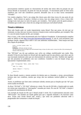 processamento simétrico quanto no chaveamento de tarefas não temos ideia da posição em que
nossas threads se encontram, do ponto de vista da execução... O sincronismo pode ser feito numa
sequência que você não considerava possível, deixando uma ou as duas travas eternamente
“travadas”.
Um cenário alegórico: Você e um amigo têm chaves para abrir duas travas de uma porta de um
quarto... Vocês entram no quarto e fecham as travas, mas seu amigo morre e leva a chave dele
consigo (caiu num poço no meio do quarto, por exemplo)... Você jamais sairá do quarto porque a
fechadura que só abre com a chave do seu amigo está morta pra você (dead locked).
Threads e bibliotecas
Nem toda função pode ser usada impunemente numa thread. Para que possa, ela tem que ser
reentrante, ou seja, não usar recursos externos à função (como variáveis globais, por exemplo). Não
é o caso de muitas funções da libc, por exemplo.
Para o Linux, a libc é bem documentada pela Free Software Foundation. A documentação completa
pode ser obtida no link http://www.gnu.org/software/libc/manual/. E, por lá, você encontrará, para
qualquer função, algumas dicas sobre o uso com ambientes multithreaded... Toda função tem uma
dica, depois do protótipo:
size_t strlen (const char *s)
[Function]
Preliminary: | MT-Safe | AS-Safe | AC-Safe
The strlen function returns the length of the null-terminated string s in bytes. (In other words, it returns the offset of the terminating null
character within the array.) ...
Este “MT-Safe” nos diz que podemos usar strlen em códigos multithreaded sem medo. Mas,
atenção! O fato de uma função ser thread safe não significa que ela seja atômica, quer dizer, que ela
seja executada totalmente antes que um chaveamento de contexto seja feito. Também não significa
que não possamos ter problemas com race conditions. Considere o caso da função strcpy, que
típicamente é implementada como:
char *strcpy(char *dest, const char *src)
{
char *p = dest;
while (*dest++ = *src++);
return p;
}
Se duas threads usarem o mesmo ponteiro de destino para as chamadas a strcpy, provavelmente
teremos uma race condition, mesmo que strcpy não use nenhuma variável global ou “estática
local”.
Assim, os problemas que listei antes continuam valendo, mesmo para as funções que são “ok” para
serem usadas em threads.
As dicas “AS-Safe” e “AC-Safe” referem-se a sinais. No caso de AS-Safe, a função pode ser usada
em rotinas que respondem as “interrupções” causadas por sinais. No caso de “AC-Safe” a função é
um ponto de cancelamento de thread.
Um exemplo de função da libc que é thread unsafe é strtok. Ela é explicitamente marcada como
“MT-Unsafe”. Ela mantém um estado global para que a segunda chamada a ela funcione como
deve. Existe uma versão thread safe: strtok_r, que toma um parâmetro adicional onde o
programador deve armazenar o estado da função.
130
 