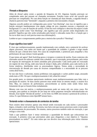 Threads e Bloqueios
Além de thread safety existe a questão de bloqueios de I/O. Algumas funções precisam ser
completadas antes que possam ser chamadas novamente. Funções como write são syscalls que
precisam ser completadas. No caso desta função ser chamada por duas threads, a segunda thread a
chamá-la parecerá estar “dormindo”, enquanto a primeira está executando a função.
Algumas syscalls podem ser configuradas para serem “non blocking”, mas isso só significa que a
função retornará imediatamente com algum código de erro, enquanto executa a requisição em
background. É o caso de funções de sockets. O fato de você configurar o descritor de arquivo criado
pela função socket como “non blocking”, não significa que seus pacotes serão dispachados em
paralelo! Significa que eles serão serializados pelo kernel e colocados numa fila e a função que o
fez ira te dizer isso (e você precisa tratar essa informação!).
Lembre-se que o comportamento padrão para a maioria das systcalls é “blocking”.
O que significa isso tudo?
É claro que multiprocessamento, quando implementado com cuidado, tem o potencial de acelerar
alguns processos, mas tenha em mente que a quantidade de cuidados é grande e exige estudo
intenso do que a thread deve fazer. Por causa da complexidade, o potencial para atrapalhar a boa
performance de suas rotinas é muito grande.
O que temos até agora? Task Switching grava e recupera o contexto de tarefas. Esses contextos são
chaveados através de software contido num scheduler, que é executado, provavelmente, pela rotina
de resposta de interrupções de timers atendidas pelo processador. Cada tarefa pode ser executada
em regime de time slicing, onde uma fatia de tempo é dada, pelo scheduler, para cada tarefa ou de
forma simétrica, distribuídas entre os processadores lógicos. Temos ainda a necessidade de
sincronização de threads por causa de recursos compartilhados e a necessidade de se precaver
contra dead locks...
Se isso não fosse o suficiente, muitos problemas com paginação e caches podem surgir, atrasando
ainda mais a CPU. No que o multiprocessamento é útil, afinal de contas?
Em grande parte, os sistemas operacionais modernos usam multiprocessamento para lidar com a
percepção do usuário. Se duas tarefas parecem estar sendo feitas ao mesmo tempo, o usuário fica
feliz. Mas, no contexto de performance, provavelmente as tarefas estão sendo feitas mais
lentamente do que se fossem feitas isoladamente.
Mesmo com essa má notícia, o multiprocessamento pode ser muito útil, em certos casos. Por
exemplo, para quebrar as iterações de um loop em várias pequenas iterações individualizadas em
threads. Esse tipode “divisão de tarefas”, se for feito via SMP, tem mesmo o potencial de acelerar a
rotina. É o que biliotecas como OpenMP tentam fazer...
Tentando evitar o chaveamento de contextos de tarefas
Num cenário ideal teríamos apenas uma thread sendo executada em cada núcleo o processador
lógico, evitando o task switching. Em teoria, isso faria com que nossos processos usem o total poder
de processamento do processador. No entanto, outros processos também estão em execução, o que
estraga a coisa toda.
Tudo o que podemos fazer é tentar minimizar a quantidade de threads que colocaremos em
execução. A primeira coisa que precisamos saber para chegarmos a esse objetivo é: “Quantos
processadores eu tenho?”. Eis uma rotina que nos devolve essa informação para vários sistemas
operacionais:
131
 
