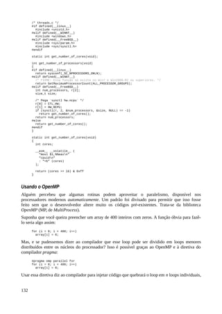 /* threads.c */
#if defined(__linux__)
#include <unistd.h>
#elif defined(__WINNT__)
#include <windows.h>
#elif defined(__FreeBSD__)
#include <sys/param.h>
#include <sys/sysctl.h>
#endif
static int get_number_of_cores(void);
int get_number_of_processors(void)
{
#if defined(__linux__)
return sysconf(_SC_NPROCESSORS_ONLN);
#elif defined(__WINNT__)
/* FIXME: Essa função só existe no Win7 e Win2008-R2 ou superiores. */
return GetMaximumProcessorCount(ALL_PROCESSOR_GROUPS);
#elif defined(__FreeBSD__)
int num_processors, r[2];
size_t size;
/* Pega `sysctl hw.ncpu` */
r[0] = CTL_HW;
r[1] = HW_NCPU;
if (sysctl(r, 2, &num_processors, &size, NULL) == -1)
return get_number_of_cores();
return num_processors;
#else
return get_number_of_cores();
#endif
}
static int get_number_of_cores(void)
{
int cores;
__asm__ __volatile__ (
“movl $1,%%eaxn”
“cpuidn”
: “=b” (cores)
);
return (cores >> 16) & 0xff
}
Usando o OpenMP
Alguém percebeu que algumas rotinas podem aproveitar o paralelismo, disponível nos
processadores modernos automaticamente. Um padrão foi divisado para permitir que isso fosse
feito sem que o desenvolvedor altere muito os códigos pré-existentes. Trata-se da biblioteca
OpenMP (MP, de MultiProcess).
Suponha que você queira preencher um array de 400 inteiros com zeros. A função óbvia para fazê-
lo seria algo assim:
for (i = 0; i < 400; i++)
array[i] = 0;
Mas, e se pudessemos dizer ao compilador que esse loop pode ser dividido em loops menores
distribuídos entre os núcleos do processador? Isso é possível graças ao OpenMP e à diretiva do
compilador pragma:
#pragma omp parallel for
for (i = 0; i < 400; i++)
array[i] = 0;
Usar essa diretiva diz ao compilador para injetar código que quebrará o loop em n loops individuais,
132
 