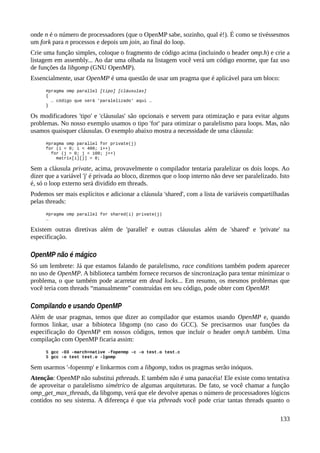 onde n é o número de processadores (que o OpenMP sabe, sozinho, qual é!). É como se tivéssesmos
um fork para n processos e depois um join, ao final do loop.
Crie uma função simples, coloque o fragmento de código acima (incluindo o header omp.h) e crie a
listagem em assembly... Ao dar uma olhada na listagem você verá um código enorme, que faz uso
de funções da libgomp (GNU OpenMP).
Essencialmente, usar OpenMP é uma questão de usar um pragma que é aplicável para um bloco:
#pragma omp parallel [tipo] [cláusulas]
{
… código que será 'paralelizado' aqui …
}
Os modificadores 'tipo' e 'cláusulas' são opcionais e servem para otimização e para evitar alguns
problemas. No nosso exemplo usamos o tipo 'for' para otimizar o paralelismo para loops. Mas, não
usamos quaisquer cláusulas. O exemplo abaixo mostra a necessidade de uma cláusula:
#pragma omp parallel for private(j)
for (i = 0; i < 400; i++)
for (j = 0; j < 100; j++)
matrix[i][j] = 0;
Sem a cláusula private, acima, provavelmente o compilador tentaria paralelizar os dois loops. Ao
dizer que a variável 'j' é privada ao bloco, dizemos que o loop interno não deve ser paralelizado. Isto
é, só o loop externo será dividido em threads.
Podemos ser mais explícitos e adicionar a cláusula 'shared', com a lista de variáveis compartilhadas
pelas threads:
#pragma omp parallel for shared(i) private(j)
…
Existem outras diretivas além de 'parallel' e outras cláusulas além de 'shared' e 'private' na
especificação.
OpenMP não é mágico
Só um lembrete: Já que estamos falando de paralelismo, race conditions também podem aparecer
no uso de OpenMP. A biblioteca também fornece recursos de sincronização para tentar minimizar o
problema, o que também pode acarretar em dead locks... Em resumo, os mesmos problemas que
você teria com threads “manualmente” construídas em seu código, pode obter com OpenMP.
Compilando e usando OpenMP
Além de usar pragmas, temos que dizer ao compilador que estamos usando OpenMP e, quando
formos linkar, usar a bibioteca libgomp (no caso do GCC). Se precisarmos usar funções da
especificação do OpenMP em nossos códigos, temos que incluir o header omp.h também. Uma
compilação com OpenMP ficaria assim:
$ gcc -O3 -march=native -fopenmp -c -o test.o test.c
$ gcc -o test test.o -lgomp
Sem usarmos '-fopenmp' e linkarmos com a libgomp, todos os pragmas serão inóquos.
Atenção: OpenMP não substitui pthreads. E também não é uma panacéia! Ele existe como tentativa
de aproveitar o paralelismo simétrico de algumas arquiteturas. De fato, se você chamar a função
omp_get_max_threads, da libgomp, verá que ele devolve apenas o número de processadores lógicos
contidos no seu sistema. A diferença é que via pthreads você pode criar tantas threads quanto o
133
 