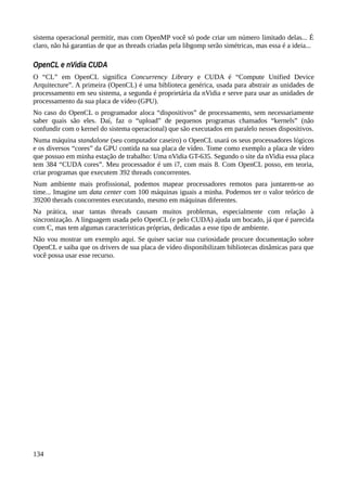 sistema operacional permitir, mas com OpenMP você só pode criar um número limitado delas... É
claro, não há garantias de que as threads criadas pela libgomp serão simétricas, mas essa é a ideia...
OpenCL e nVidia CUDA
O “CL” em OpenCL significa Concurrency Library e CUDA é “Compute Unified Device
Arquitecture”. A primeira (OpenCL) é uma biblioteca genérica, usada para abstrair as unidades de
processamento em seu sistema, a segunda é proprietária da nVidia e serve para usar as unidades de
processamento da sua placa de vídeo (GPU).
No caso do OpenCL o programador aloca “dispositivos” de processamento, sem necessariamente
saber quais são eles. Daí, faz o “upload” de pequenos programas chamados “kernels” (não
confundir com o kernel do sistema operacional) que são executados em paralelo nesses dispositivos.
Numa máquina standalone (seu computador caseiro) o OpenCL usará os seus processadores lógicos
e os diversos “cores” da GPU contida na sua placa de vídeo. Tome como exemplo a placa de vídeo
que possuo em minha estação de trabalho: Uma nVidia GT-635. Segundo o site da nVidia essa placa
tem 384 “CUDA cores”. Meu processador é um i7, com mais 8. Com OpenCL posso, em teoria,
criar programas que executem 392 threads concorrentes.
Num ambiente mais profissional, podemos mapear processadores remotos para juntarem-se ao
time... Imagine um data center com 100 máquinas iguais a minha. Podemos ter o valor teórico de
39200 therads concorrentes executando, mesmo em máquinas diferentes.
Na prática, usar tantas threads causam muitos problemas, especialmente com relação à
sincronização. A linguagem usada pelo OpenCL (e pelo CUDA) ajuda um bocado, já que é parecida
com C, mas tem algumas características próprias, dedicadas a esse tipo de ambiente.
Não vou mostrar um exemplo aqui. Se quiser saciar sua curiosidade procure documentação sobre
OpenCL e saiba que os drivers de sua placa de vídeo disponibilizam bibliotecas dinâmicas para que
você possa usar esse recurso.
134
 