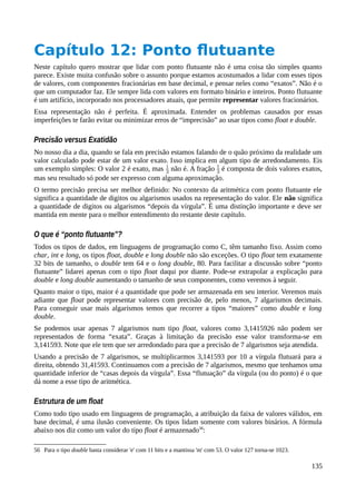 Capítulo 12: Ponto flutuante
Neste capítulo quero mostrar que lidar com ponto flutuante não é uma coisa tão simples quanto
parece. Existe muita confusão sobre o assunto porque estamos acostumados a lidar com esses tipos
de valores, com componentes fracionárias em base decimal, e pensar neles como “exatos”. Não é o
que um computador faz. Ele sempre lida com valores em formato binário e inteiros. Ponto flutuante
é um artifício, incorporado nos processadores atuais, que permite representar valores fracionários.
Essa representação não é perfeita. É aproximada. Entender os problemas causados por essas
imperfeições te farão evitar ou minimizar erros de “imprecisão” ao usar tipos como float e double.
Precisão versus Exatidão
No nosso dia a dia, quando se fala em precisão estamos falando de o quão próximo da realidade um
valor calculado pode estar de um valor exato. Isso implica em algum tipo de arredondamento. Eis
um exemplo simples: O valor 2 é exato, mas não é. A fração é composta de dois valores exatos,
mas seu resultado só pode ser expresso com alguma aproximação.
O termo precisão precisa ser melhor definido: No contexto da aritmética com ponto flutuante ele
significa a quantidade de digitos ou algarismos usados na representação do valor. Ele não significa
a quantidade de digitos ou algarismos “depois da vírgula”. É uma distinção importante e deve ser
mantida em mente para o melhor entendimento do restante deste capítulo.
O que é “ponto flutuante”?
Todos os tipos de dados, em linguagens de programação como C, têm tamanho fixo. Assim como
char, int e long, os tipos float, double e long double não são exceções. O tipo float tem exatamente
32 bits de tamanho, o double tem 64 e o long double, 80. Para facilitar a discussão sobre “ponto
flutuante” lidarei apenas com o tipo float daqui por diante. Pode-se extrapolar a explicação para
double e long double aumentando o tamanho de seus componentes, como veremos à seguir.
Quanto maior o tipo, maior é a quantidade que pode ser armazenada em seu interior. Veremos mais
adiante que float pode representar valores com precisão de, pelo menos, 7 algarismos decimais.
Para conseguir usar mais algarismos temos que recorrer a tipos “maiores” como double e long
double.
Se podemos usar apenas 7 algarismos num tipo float, valores como 3,1415926 não podem ser
representados de forma “exata”. Graças à limitação da precisão esse valor transforma-se em
3,141593. Note que ele tem que ser arredondado para que a precisão de 7 algarismos seja atendida.
Usando a precisão de 7 algarismos, se multiplicarmos 3,141593 por 10 a vírgula flutuará para a
direita, obtendo 31,41593. Continuamos com a precisão de 7 algarismos, mesmo que tenhamos uma
quantidade inferior de “casas depois da vírgula”. Essa “flutuação” da vírgula (ou do ponto) é o que
dá nome a esse tipo de aritmética.
Estrutura de um float
Como todo tipo usado em linguagens de programação, a atribuição da faixa de valores válidos, em
base decimal, é uma ilusão conveniente. Os tipos lidam somente com valores binários. A fórmula
abaixo nos diz como um valor do tipo float é armazenado56
:
56 Para o tipo double basta considerar 'e' com 11 bits e a mantissa 'm' com 53. O valor 127 torna-se 1023.
135
 