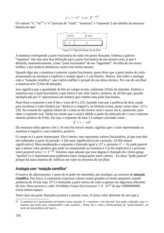 Os valores “s”, “m”57
e “e” (iniciais de “sinal”, “mantissa” e “expoente”) são obtidos da estrutura
binária do tipo:
A mantissa corresponde a parte fracionária do valor em ponto flutuante. Embora a palavra
“mantissa” não seja uma boa definição para a parte fracionária de um número real, já que é
definida, matematicamente, como “parte fracionária” de um “logaritmo”. Na falta de um termo
melhor, e por motivos históricos, usarei esse termo mesmo.
Quando digo que a mantissa é somente a parte fracionária, quero dizer que a parte inteira do valor
armazenado na estrutura é implícito e sempre igual a 1, em binário. Abaixo, falo sobre a analogia
com a “notação científica”, que explica melhor o porquê do uso dessa técnica. No caso de um float
a mantissa tem 23 bits de tamanho.
Isso significa que a quantidade de bits no campo m tem, realmente 24 bits de tamanho. Embora a
mantissa seja a parte fracionária o que temos é um valor inteiro, positivo, de 24 bits que, quando
multiplicado por representará um número que contém uma parte fracionária.
Num float o expoente e tem 8 bits e varia de 0 a 255, fazendo com que a potência de dois, usada
para escalonar o valor binário (ou “deslocar a vírgula”), na fórmula acima, possa variar entre -127 e
128. No restante do capítulo falarei de e como se ele tivesse sinal e usarei um E, maiúsculo, para
obter o expoente real. Tenha em mente que o sinal é obtido a partir da subtração de e com o máximo
número positivo de 8 bits. Ou seja, o expoente de base 2 é sempre calculado como:
Da estrutura sobra apenas o bit s. Se esse bit estiver setado, significa que o valor representado na
mantissa é negativo, caso contrário, positivo.
O campo m é a parte interessante. Ele é inteiro, mas representa valores fracionários, já que seus bits
são ordenados a partir da posição -1 (bit mais significativo) até a posição -23 (bit menos
significativo). Desconsiderando o expoente e (fazendo igual a 127 e, portanto ), pode parecer
que o menor valor positivo que pode ser armazenado na mantissa é 1 (o bit implícito) e o próximo
valor possível seria . Veremos mais adiante que esse degrau é chamado de ε (letra grega
“epsilon”) e é importante para podermos fazer comparações entre valores... Eu disse “pode parecer”
porque há outra maneira de codificar um valor na estrutura de um float.
Analogia com “notação científica”
O motivo de adicionarmos 1 antes do m pode ser entendido, por analogia, ao conceito de notação
científica. Em física, é costumeiro expressar valores muito grandes ou muito pequenos usando
potências de 10 (ou seja, ) e limitando a parte inteira do valor a apenas um algarismo diferente
de zero. Para escrever o valor 10 bilhões é mais fácil escrever do que 10000000000.
Gasta menos espaço.
Num valor em ponto flutuante acontece a mesma coisa. O único valor diferente de zero que a
57 A mantissa m é representada em binário nessa notação. E o expoente e em decimal. Isso pode confundir, mas é a
maneira que tenho para compreender o que acontece... Pense em e como o deslocamento do “ponto binário”, ao
invés de uma potência de base 2...
136
Figura 15: Representação de um float.
 