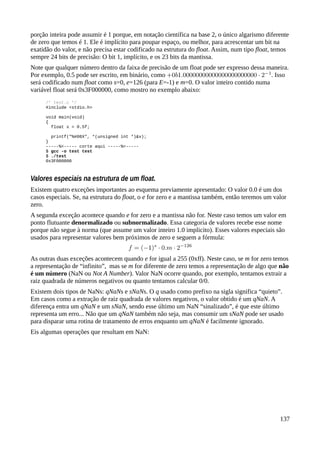 porção inteira pode assumir é 1 porque, em notação científica na base 2, o único algarismo diferente
de zero que temos é 1. Ele é implícito para poupar espaço, ou melhor, para acrescentar um bit na
exatidão do valor, e não precisa estar codificado na estrutura do float. Assim, num tipo float, temos
sempre 24 bits de precisão: O bit 1, implícito, e os 23 bits da mantissa.
Note que qualquer número dentro da faixa de precisão de um float pode ser expresso dessa maneira.
Por exemplo, 0.5 pode ser escrito, em binário, como . Isso
será codificado num float como s=0, e=126 (para E=-1) e m=0. O valor inteiro contido numa
variável float será 0x3F000000, como mostro no exemplo abaixo:
/* test.c */
#include <stdio.h>
void main(void)
{
float x = 0.5f;
printf("%#08X", *(unsigned int *)&x);
}
-----%<----- corte aqui -----%<-----
$ gcc -o test test
$ ./test
0x3F000000
Valores especiais na estrutura de um float.
Existem quatro exceções importantes ao esquema previamente apresentado: O valor 0.0 é um dos
casos especiais. Se, na estrutura do float, o e for zero e a mantissa também, então teremos um valor
zero.
A segunda exceção acontece quando e for zero e a mantissa não for. Neste caso temos um valor em
ponto flutuante denormalizado ou subnormalizado. Essa categoria de valores recebe esse nome
porque não segue à norma (que assume um valor inteiro 1.0 implicito). Esses valores especiais são
usados para representar valores bem próximos de zero e seguem a fórmula:
As outras duas exceções acontecem quando e for igual a 255 (0xff). Neste caso, se m for zero temos
a representação de “infinito”, mas se m for diferente de zero temos a representação de algo que não
é um número (NaN ou Not A Number). Valor NaN ocorre quando, por exemplo, tentamos extrair a
raiz quadrada de números negativos ou quanto tentamos calcular 0/0.
Existem dois tipos de NaNs: qNaNs e sNaNs. O q usado como prefixo na sigla significa “quieto”.
Em casos como a extração de raiz quadrada de valores negativos, o valor obtido é um qNaN. A
diferença entra um qNaN e um sNaN, sendo esse último um NaN “sinalizado”, é que este último
representa um erro... Não que um qNaN também não seja, mas consumir um sNaN pode ser usado
para disparar uma rotina de tratamento de erros enquanto um qNaN é facilmente ignorado.
Eis algumas operações que resultam em NaN:
137
 