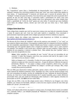 3. Medição.
Por “experiência” quero dizer a familiaridade do desenvolvedor com a linguagem e com o
ambiente. Somente essa convivência poderá te dizer qual “jeito” que criará rotinas mais rápidas ou
mais lentas... A “experimentação” é essencial, até mesmo para o sucesso do primeiro item. Já
“medição” é sempre um passo necessário. Usar uma técnica que sempre deu certo no passado não é
garantia de que ela dará certo hoje. É necessário medir a performance de vários casos para
determinar qual é o mais rápido. Mais adiante neste livro apresentarei uma rotina simples para
medir a quantidade de “ciclos de clock” gastos por uma rotina. É essencial que essas medições
sejam feitas em códigos críticos, mesmo que você ache que sua rotina seja a “mais rápida
possível”...
Códigos-fonte deste livro
Todo código-fonte completo que você ler neste texto começa com uma linha de comentário dizendo
o nome do arquivo que usei. Com isso você pode copiá-lo e compilá-lo. Essa convenção é
particularmente importante quando temos códigos que possuem diversos módulos ou arquivos.
Se preferir, alguns dos códigos mais importantes estão disponíveis no GitHub, no endereço
http://github.com/fredericopissarra/book-srcs.
No decorrer do livro chamo de “módulos” cada um dos arquivos com extensão “.c” ou “.asm”, ou
seus arquivos objetos equivalentes. Um programa completo pode ser composto de diversos módulos
que são compilados separadamente e depois linkados para formar o arquivo executável. Também é
conveniente que você aprenda alguma coisa a respeito do utilitário “make”, isto é, como construir
um makefile. Um makefile é uma receita que o utilitário make usa para compilar e linkar todos os
módulos do seu programa e construir o produto final... Mais adiante dou uma “palinha” sobre o
make, só pra dar um gostinho da coisa.
Avisos: Sobre makefiles: Os comandos de uma “receita” têm que ser precedidos de um
caractere 't' (tab). Nas listagens, neste livro, esse caractere não está lá. Ao copiar e colar
você obterá erros ao chamar o 'make'.
Sobre as listagens em C e Assembly: O editor de textos usado para confeccionar esse livro
substitui as aspas por dois caracteres especiais... A aspa de abertura é diferente da aspa de
fechamento. Observe: “”. Ao copiar o código e tentar compilá-lo, obterá erros, com toda
certeza... Tentei acertar esse problema nos códigos e acredito que consegui. Mas, esteja
avisado desse possível problema!
Não uso IDEs para desenvolver minhas aplicações, apenas o bom e velho vim, os compiladores e
muito material de referência (manuais, livros, manpages etc). Este é um dos motivos porque você
não verá screenshots de janelas, receitas de configuração de meu “ambiente de desenvolvimento”
favorito, etc. Este livro é sobre desenvolvimento em C usando Assembly, para o modo x86-64 do
processador Intel, com uma pitada de informações sobre hardware e sobre algumas entranhas do
processador ou do PC. Ele não é um livro sobre IDEs.
Já que não uso IDEs e elas me dão alergia (assim como o Windows!), nas listagens com vários
módulos, por motivos de brevidade, indicarei o início do novo arquivo através de uma linha que
lembra um “picote”, em modo texto:
-----%<----- corte aqui -----%<-----
Assim, você saberá onde termina um arquivo e começa outro. O exemplo abaixo mostra um módulo
em C chamado “hello.c”, um makefile (chamado de “Makefile”) e a linha de comando usada para
compilar o projeto:
5
 