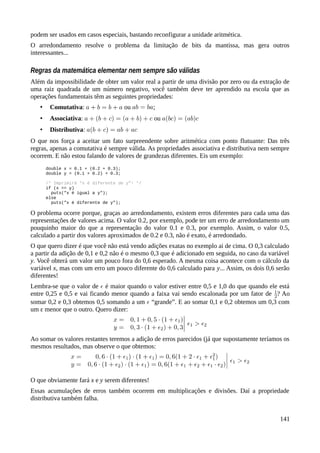 podem ser usados em casos especiais, bastando reconfigurar a unidade aritmética.
O arredondamento resolve o problema da limitação de bits da mantissa, mas gera outros
interessantes...
Regras da matemática elementar nem sempre são válidas
Além da impossibilidade de obter um valor real a partir de uma divisão por zero ou da extração de
uma raiz quadrada de um número negativo, você também deve ter aprendido na escola que as
operações fundamentais têm as seguintes propriedades:
• Comutativa: ou ;
• Associativa: ou
• Distributiva:
O que nos força a aceitar um fato surpreendente sobre aritmética com ponto flutuante: Das três
regras, apenas a comutativa é sempre válida. As propriedades associativa e distributiva nem sempre
ocorrem. E não estou falando de valores de grandezas diferentes. Eis um exemplo:
double x = 0.1 + (0.2 + 0.3);
double y = (0.1 + 0.2) + 0.3;
/* Imprimirá “x é diferente de y”! */
if (x == y)
puts("x é igual a y");
else
puts("x é diferente de y");
O problema ocorre porque, graças ao arredondamento, existem erros diferentes para cada uma das
representações de valores acima. O valor 0.2, por exemplo, pode ter um erro de arredondamento um
pouquinho maior do que a representação do valor 0.1 e 0.3, por exemplo. Assim, o valor 0.5,
calculado a partir dos valores aproximados de 0.2 e 0.3, não é exato, é arredondado.
O que quero dizer é que você não está vendo adições exatas no exemplo ai de cima. O 0,3 calculado
a partir da adição de 0,1 e 0,2 não é o mesmo 0,3 que é adicionado em seguida, no caso da variável
y. Você obterá um valor um pouco fora do 0,6 esperado. A mesma coisa acontece com o cálculo da
variável x, mas com um erro um pouco diferente do 0,6 calculado para y... Assim, os dois 0,6 serão
diferentes!
Lembra-se que o valor de é maior quando o valor estiver entre 0,5 e 1,0 do que quando ele está
entre 0,25 e 0,5 e vai ficando menor quando a faixa vai sendo escalonada por um fator de ? Ao
somar 0,2 e 0,3 obtemos 0,5 somando a um “grande”. E ao somar 0,1 e 0,2 obtemos um 0,3 com
um ε menor que o outro. Quero dizer:
Ao somar os valores restantes teremos a adição de erros parecidos (já que supostamente teríamos os
mesmos resultados, mas observe o que obtemos:
O que obviamente fará x e y serem diferentes!
Essas acumulações de erros também ocorrem em multiplicações e divisões. Daí a propriedade
distributiva também falha.
141
 