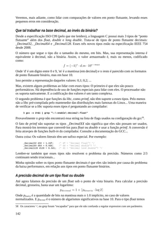 Veremos, mais adiante, como lidar com comparações de valores em ponto flutuante, levando esses
pequenos erros em consideração.
Que tal trabalhar na base decimal, ao invés da binária?
Desde a especificação ISO C99 (pelo que me lembro), a linguagem C possui mais 3 tipos de “ponto
flutuante” além dos float, double e long double. Trata-se de tipos de ponto flutuante decimais:
_Decimal32, _Decimal64 e _Decimal128. Esses três novos tipos estão na especificação IEEE 754
desde 2008.
O número que segue o tipo diz o tamanho do mesmo, em bits. Mas, sua representação interna é
equivalente à decimal, não a binária. Assim, o valor armazenado é, mais ou menos, codificado
como:
Onde 'd' é um dígito entre 0 e 9, 'm' é a mantissa (em decimal) e o resto é parecido com os formatos
de ponto flutuante binário, mas em base 10.
Isso permite a representação daqueles valores: 0,1; 0,2; ...
Mas, existem alguns problemas ao lidar com esses tipos: O primeiro é que eles são pouco
performáticos. Há dependência de uso de funções especiais para lidar com eles. O processador não
os suporta nativamente. E a codificação dos valores é um tanto complexa.
O segundo problema é que funções da libc, como printf, não têm suporte a esses tipos. Pelo menos
não a libc pré-compilada pelo mantenedor das distribuições mais famosas do Linux... Uma maneira
de verificar se a libc suporta esses tipos é perguntando ao compilador:
$ gcc -v 2>&1 | grep "--enable-decimal-float"
Provavelmente o grep não encontrará essa string na lista de flags usados na configuração do gcc58
.
O fato de printf não suportar os tipos _DecimalXX não significa que eles não possam ser usados.
Para mostrá-los teremos que convertê-los para float ou double e usar a função printf. A conversão é
feita atravpes de funções built-in do compilador. Consulte a documentação do GCC...
Outra coisa: Os valores literais têm um sufixo especial. Por exemplo:
_Decimal32 d32 = 1.2df; /* df = “decimal float”? */
_Decimal64 d64 = 0.4dd; /* dd = “decimal double”? */
_Decimal128 d128 = 0.3dl; /* dl = “decimal lond double”? */
Lembre-se também que esses tipos não resolvem o problema da precisão. Números como 2/3
continuam sendo irracionais...
Minha opinião sobre os tipos ponto flutuante decimais é que eles são inúteis por causa do problema
da baixa performance, em relação aos tipos em ponto flutuante binários.
A precisão decimal de um tipo float ou double
Até agora falamos da precisão de um float sob o ponto de vista binario. Para calcular a precisão
decimal, grosseira, basta usar um logarítmo:
Onde pbinária é a quantidade de bits na mantissa mais o 1.0 implícito, no caso de valores
normalizados. E pdecimal é o número de algarismos significativos na base 10. Para o tipo float temos
58 Os caracteres '-', no grep foram “escapados” para que ele não confunda a regular expression com um parâmetro.
142
 