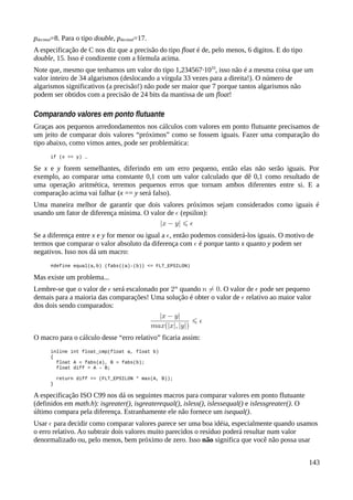 pdecimal=8. Para o tipo double, pdecimal=17.
A especificação de C nos diz que a precisão do tipo float é de, pelo menos, 6 digitos. E do tipo
double, 15. Isso é condizente com a fórmula acima.
Note que, mesmo que tenhamos um valor do tipo 1,234567·1033
, isso não é a mesma coisa que um
valor inteiro de 34 algarismos (deslocando a vírgula 33 vezes para a direita!). O número de
algarismos significativos (a precisão!) não pode ser maior que 7 porque tantos algarismos não
podem ser obtidos com a precisão de 24 bits da mantissa de um float!
Comparando valores em ponto flutuante
Graças aos pequenos arredondamentos nos cálculos com valores em ponto flutuante precisamos de
um jeito de comparar dois valores “próximos” como se fossem iguais. Fazer uma comparação do
tipo abaixo, como vimos antes, pode ser problemática:
if (x == y) …
Se x e y forem semelhantes, diferindo em um erro pequeno, então elas não serão iguais. Por
exemplo, ao comparar uma constante 0,1 com um valor calculado que dê 0,1 como resultado de
uma operação aritmética, teremos pequenos erros que tornam ambos diferentes entre si. E a
comparação acima vai falhar (x == y será falso).
Uma maneira melhor de garantir que dois valores próximos sejam considerados como iguais é
usando um fator de diferença mínima. O valor de (epsilon):
Se a diferença entre x e y for menor ou igual a , então podemos considerá-los iguais. O motivo de
termos que comparar o valor absoluto da diferença com é porque tanto x quanto y podem ser
negativos. Isso nos dá um macro:
#define equal(a,b) (fabs((a)-(b)) <= FLT_EPSILON)
Mas existe um problema...
Lembre-se que o valor de será escalonado por quando . O valor de pode ser pequeno
demais para a maioria das comparações! Uma solução é obter o valor de relativo ao maior valor
dos dois sendo comparados:
O macro para o cálculo desse “erro relativo” ficaria assim:
inline int float_cmp(float a, float b)
{
float A = fabs(a), B = fabs(b);
float diff = A – B;
return diff <= (FLT_EPSILON * max(A, B));
}
A especificação ISO C99 nos dá os seguintes macros para comparar valores em ponto flutuante
(definidos em math.h): isgreater(), isgreaterequal(), isless(), islessequal() e islessgreater(). O
último compara pela diferença. Estranhamente ele não fornece um isequal().
Usar para decidir como comparar valores parece ser uma boa idéia, especialmente quando usamos
o erro relativo. Ao subtrair dois valores muito parecidos o resíduo poderá resultar num valor
denormalizado ou, pelo menos, bem próximo de zero. Isso não significa que você não possa usar
143
 