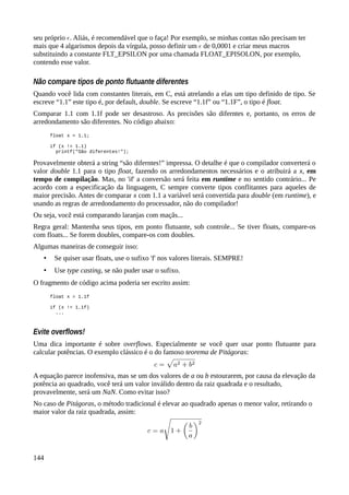 seu próprio . Aliás, é recomendável que o faça! Por exemplo, se minhas contas não precisam ter
mais que 4 algarismos depois da vírgula, posso definir um de 0,0001 e criar meus macros
substituindo a constante FLT_EPSILON por uma chamada FLOAT_EPISOLON, por exemplo,
contendo esse valor.
Não compare tipos de ponto flutuante diferentes
Quando você lida com constantes literais, em C, está atrelando a elas um tipo definido de tipo. Se
escreve “1.1” este tipo é, por default, double. Se escreve “1.1f” ou “1.1F”, o tipo é float.
Comparar 1.1 com 1.1f pode ser desastroso. As precisões são diferntes e, portanto, os erros de
arredondamento são diferentes. No código abaixo:
float x = 1.1;
if (x != 1.1)
printf("São diferentes!");
Provavelmente obterá a string “são diferntes!” impressa. O detalhe é que o compilador converterá o
valor double 1.1 para o tipo float, fazendo os arredondamentos necessários e o atribuirá a x, em
tempo de compilação. Mas, no 'if' a conversão será feita em runtime e no sentido contrário... Pe
acordo com a especificação da linguagem, C sempre converte tipos conflitantes para aqueles de
maior precisão. Antes de comparar x com 1.1 a variável será convertida para double (em runtime), e
usando as regras de arredondamento do processador, não do compilador!
Ou seja, voc está comparando laranjas com maçãs...ẽ
Regra geral: Mantenha seus tipos, em ponto flutuante, sob controle... Se tiver floats, compare-os
com floats... Se forem doubles, compare-os com doubles.
Algumas maneiras de conseguir isso:
• Se quiser usar floats, use o sufixo 'f' nos valores literais. SEMPRE!
• Use type casting, se não puder usar o sufixo.
O fragmento de código acima poderia ser escrito assim:
float x = 1.1f
if (x != 1.1f)
...
Evite overflows!
Uma dica importante é sobre overflows. Especialmente se você quer usar ponto flutuante para
calcular potências. O exemplo clássico é o do famoso teorema de Pitágoras:
A equação parece inofensiva, mas se um dos valores de a ou b estourarem, por causa da elevação da
potência ao quadrado, você terá um valor inválido dentro da raiz quadrada e o resultado,
provavelmente, será um NaN. Como evitar isso?
No caso de Pitágoras, o método tradicional é elevar ao quadrado apenas o menor valor, retirando o
maior valor da raiz quadrada, assim:
144
 