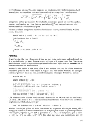 Se não causa um underflow então a equação não criará um overflow de forma alguma... E, só
para satisfazer sua curiosidade, essa nova interpretação do teorema pode ser entendida assim:
É importante lembrar que os valores denormalizados existem para garantir um underflow gradual,
mas para overflows isso não existe. Assim, é possível que seja computado com um valor
denormalizado, se a for muito maior que b.
Neste caso, também é importante escolher o maior dos dois valores para retirar da raiz. A rotina
poderia ficar assim:
#define swapf(a,b) { float t; t = (a); (a) = (b); (b) = t; }
float hipotenuse(float a, float b)
{
if (b > a)
swap(a, b);
if (!a)
return b;
return a * sqrtf(1.0f + (b*b)/(a*a));
}
Ponto fixo
Se você precisa lidar com valores monetários e não quer gastar muito tempo analisando os efeitos
de acumulação erros em ponto flutuante, sempre pode usar a técnica do ponto fixo. Diferente do
ponto flutuante, essa técnica permite que operações fundamentais sejam feitas em inteiros como se
contivessem valores em ponto flutuante.
Aritmética com inteiros é bem mais veloz e mais simples. No caso de valores monetários
precisamos apenas de duas “casas depois da vírgula” e da parte inteira. Nenhuma das operações
precisa de “precisão” maior que essa. Abaixo temos algumas rotinas para demonstrar a técnica:
#include <math.h>
#define MUL100(x) ((x) * 100)
#define DIV100(x) ((x) / 100)
/* Rotinas de conversão */
long float_to_money(float x) { return (long)floorf(x * 100.0f); }
float money_to_float(long x) { return (float)x / 100.0f; }
/* Operações elementares */
// long money_add(long x, long y) { return x + y; }
// long money_sub(long x, long y) { return x – y; }
long money_mul(long x, long y) { return DIV100(x * y); }
long money_div(long x, long y) { return MUL100(x) / y; }
Com essa técnica todo valor em ponto flutuante é multiplicado por 100. Um valor 1,5 torna-se 150.
Um valor 3.1415 torna-se 314. Se você quiser um arredondamento “para cima” basta substituir a
função de conversão float_to_money por:
long float_to_money2(float x) { return (long)ceilf(x * 100.0f); }
Adições e subtrações podem ser feitas diretamente ou, se preferir, via funções money_add e
money_sub (comentadas). O detalhe todo está nas multiplicação e divisão: Já que multiplicamos o
valor original, digamos 'x', por 100, o que temos é . Ao multiplicar x por y, temos
ou então . Fica claro que temos uma multiplicação por 100
145
 