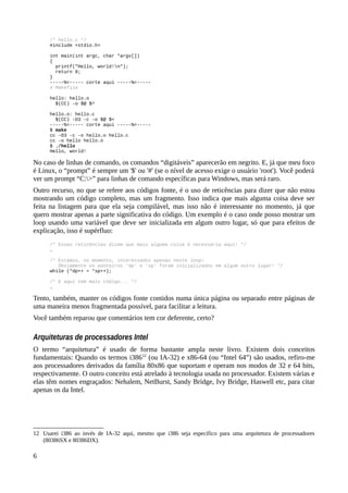 /* hello.c */
#include <stdio.h>
int main(int argc, char *argv[])
{
printf("Hello, world!n");
return 0;
}
-----%<----- corte aqui -----%<-----
# Makefile
hello: hello.o
$(CC) -o $@ $^
hello.o: hello.c
$(CC) -O3 -c -o $@ $<
-----%<----- corte aqui -----%<-----
$ make
cc -O3 -c -o hello.o hello.c
cc -o hello hello.o
$ ./hello
Hello, world!
No caso de linhas de comando, os comandos “digitáveis” aparecerão em negrito. E, já que meu foco
é Linux, o “prompt” é sempre um '$' ou '#' (se o nível de acesso exige o usuário 'root'). Você poderá
ver um prompt “C:>” para linhas de comando específicas para Windows, mas será raro.
Outro recurso, no que se refere aos códigos fonte, é o uso de reticências para dizer que não estou
mostrando um código completo, mas um fragmento. Isso indica que mais alguma coisa deve ser
feita na listagem para que ela seja compilável, mas isso não é interessante no momento, já que
quero mostrar apenas a parte significativa do código. Um exemplo é o caso onde posso mostrar um
loop usando uma variável que deve ser inicializada em algum outro lugar, só que para efeitos de
explicação, isso é supérfluo:
/* Essas reticências dizem que mais alguma coisa é necessária aqui! */
…
/* Estamos, no momento, interessados apenas neste loop!
Óbviamente os ponteiros 'dp' e 'sp' foram inicializados em algum outro lugar! */
while (*dp++ = *sp++);
/* E aqui tem mais código... */
…
Tento, também, manter os códigos fonte contidos numa única página ou separado entre páginas de
uma maneira menos fragmentada possível, para facilitar a leitura.
Você também reparou que comentários tem cor deferente, certo?
Arquiteturas de processadores Intel
O termo “arquitetura” é usado de forma bastante ampla neste livro. Existem dois conceitos
fundamentais: Quando os termos i38612
(ou IA-32) e x86-64 (ou “Intel 64”) são usados, refiro-me
aos processadores derivados da família 80x86 que suportam e operam nos modos de 32 e 64 bits,
respectivamente. O outro conceito está atrelado à tecnologia usada no processador. Existem várias e
elas têm nomes engraçados: Nehalem, NetBurst, Sandy Bridge, Ivy Bridge, Haswell etc, para citar
apenas os da Intel.
12 Usarei i386 ao invés de IA-32 aqui, mesmo que i386 seja específico para uma arquitetura de processadores
(80386SX e 80386DX).
6
 