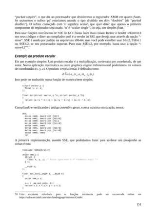 “packed singles”, o que diz ao processador que dividiremos o registrador XMM em quatro floats.
Se usássemos o sufixo 'pd' estaríamos usando o tipo dividido em dois “doubles” (de “packed
doubles”). O sufixo começado com 's' significa scalar, que quer dizer que apenas o primeiro
componente do registrador será usado. 'ss' é “scalar single”, ou seja, um simples float.
Para usar funções instrínsecas de SSE no GCC basta fazer duas coisas: Incluir o header x86intrin.h
nos seus códigos e dizer ao compilador qual é a versão do SSE que deseja usar através da opção “-
msse”. SSE é usado por padrão na arquitetura x86-64, mas você pode escolher usar SSE2, SSE4.1
ou SSE4.2, se seu processador suportar. Para usar SSE4.2, por exemplo, basta usar a opção “-
msse4.2”59
.
Exemplo do produto escalar
Eis um exemplo simples: Um produto escalar é a multiplicação, cordenada por coordenada, de um
vetor. Numa aplicação matemática ou num graphics engine tridimensional poderíamos ter vetores
de coordenadas (x, y, z). O produto vetorial então é definido como:
⃗a⋅⃗b=(ax⋅bx ,ay⋅by ,az⋅bz)
Isso pode ser traduzido numa função de maneira bem simples:
struct vector_s {
float x, y, z;
};
float dot(struct vector_s *a, struct vector_s *b)
{
return (a->x * b->x) + (a->y * b->y) + (a->z * b->z);
}
Compilando e verificando o código assembly gerao, com a máxima otimização, temos:
dot:
movss xmm0, dword ptr [rdi]
movss xmm1, dword ptr [rdi+4]
mulss xmm0, dword ptr [rsi]
mulss xmm1, dword ptr [rsi+4]
addss xmm0, xmm1
movss xmm1, dword ptr [rdi+8]
mulss xmm1, dword ptr [rsi+8]
addss xmm0, xmm1
ret
A primeira implementação, usando SSE, que poderíamos fazer para acelerar um pouquinho as
coisas é esta:
#include <x86intrin.h>
union xmm_u {
struct {
float x, y, z; /* Estou ignorando o 4º elemento aqui! */
} s;
__m128 x;
};
float dot_sse(__m128 a, __m128 b)
{
union xmm_u u;
u.x = _mm_mul_ps(a, b);
return u.s.x + u.s.y + u.s.z;
}
59 Uma excelente referência para as funções intrínsecas pode ser encontrada online em
https://software.intel.com/sites/landingpage/IntrinsicsGuide/
151
 