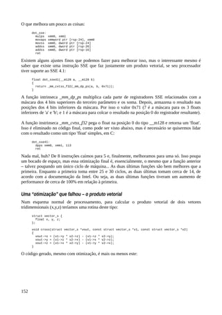 O que melhora um pouco as coisas:
dot_sse:
mulps xmm0, xmm1
movaps xmmword ptr [rsp-24], xmm0
movss xmm0, dword ptr [rsp-24]
addss xmm0, dword ptr [rsp-20]
addss xmm0, dword ptr [rsp-16]
ret
Existem alguns ajustes finos que podemos fazer para melhorar isso, mas o interessante mesmo é
saber que existe uma instrução SSE que faz justamente um produto vetorial, se seu processador
tiver suporte ao SSE 4.1:
float dot_sse41(__m128 a, __m128 b)
{
return _mm_cvtss_f32(_mm_dp_ps(a, b, 0x71));
}
A função intrinseca _mm_dp_ps multiplica cada parte de registradores SSE relacionados com a
máscara dos 4 bits superiores do terceiro parâmetro e os soma. Depois, armazena o resultado nas
posições dos 4 bits inferiores da máscara. Por isso o valor 0x71 (7 é a máscara para os 3 floats
inferiores de 'a' e 'b'; e 1 é a máscara para colcar o resultado na posição 0 do registrador resultante).
A função instrinseca _mm_cvtss_f32 pega o float na posição 0 do tipo __m128 e retorna um 'float'.
Isso é eliminado no código final, como pode ser visto abaixo, mas é necessário se quisermos lidar
com o resultado como um tipo 'float' simples, em C:
dot_sse41:
dpps xmm0, xmm1, 113
ret
Nada mal, huh? De 8 instruções caímos para 5 e, finalmente, melhoramos para uma só. Isso poupa
um bocado de espaço, mas essa otimização final é, essencialmente, o mesmo que a função anterior
– talvez poupando um único ciclo de máquina... As duas últimas funções são bem melhores que a
primeira. Enquanto a primeira toma entre 25 e 30 ciclos, as duas últimas tomam cerca de 14, de
acordo com a documentação da Intel. Ou seja, as duas últimas funções tiveram um aumento de
performance de cerca de 100% em relação à primeira.
Uma “otimização” que falhou – o produto vetorial
Num esquema normal de processamento, para calcular o produto vetorial de dois vetores
tridimensionais (x,y,z) teríamos uma rotina deste tipo:
struct vector_s {
float x, y, z;
};
void cross(struct vector_s *vout, const struct vector_s *v1, const struct vector_s *v2)
{
vout->x = (v1->y * v2->z) - (v1->z * v2->y);
vout->y = (v1->z * v2->x) - (v1->x * v2->z);
vout->z = (v1->x * v2->y) - (v1->y * v2->x);
}
O código gerado, mesmo com otimização, é mais ou menos este:
152
 