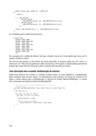 __m128 cross2_sse(__m128 v1, __m128 v2)
{
__m128 r;
r = _mm_sub_ps(
_mm_mul_ps(v1,
_mm_shuffle_ps(v2, v2, _MM_SHUFFLE(3,0,2,1))),
_mm_mul_ps(v2,
_mm_shuffle_ps(v1, v1, _MM_SHUFFLE(3,0,2,1)))
);
return _mm_shuffle_ps(r, r, _MM_SHUFFLE(3,0,2,1));
}
E o resultado parece ainda mais promissor:
cross2_sse:
movaps xmm2,xmm0
shufps xmm2,xmm0,201
mulps xmm2,xmm1
shufps xmm1,xmm1,201
mulps xmm1,xmm0
subps xmm1,xmm2
shufps xmm1,xmm1,201
movaps xmm0,xmm1
ret
Eis a pergunta de 1 milhão de dólares: Será que a função cross2_sse é mais rápida que cross_sse? E
quanto a primeira rotina?
Por incrível que pareça as três rotinas são muito parecidas. A primeira gasta uns 127 ciclos e a
última uns 121. Não é lá um ganho que valha à pena (uns 2.5%!), dada a complexidade aparente das
funções que usam SSE! Eu manteria a última somente pelo fato dela ser menor.
Uma otimização bem sucedida: Multiplicação de matrizes
Dadas duas matrizes de 4 linhas e 4 colunas (column major, ao estilo OpenGL), a multiplicação
delas produzirá uma terceira matriz. Se informarmos essas matrizes em forma de vetores de 16
floats, a rotina clássica para a multiplicação é a descrita na função Matrix4x4Multiply, e a versão
SSE, otimizada está listada em Matrix4x4MultiplySSE:
/* Ao invés de usar arrays bidimensionais, uso arrays
de 16 floats... */
void Matrix4x4Multiply(float *out, const float *a, const float *b)
{
int row, col, k;
for (row = 0; row < 4; row++)
for (col = 0; col < 4; col++)
{
out[4*row+col] = 0.0f;
for (k = 0; k < 4; k++)
out[4*row+col] += a[4*k+col] + b[4*row+k]
}
}
154
 