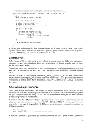/* Usando um pouco de criatividade para lidar com os registradores
de 128 bits do SSE, essa função faz a mesma coisa que a anterior! */
void Matrix4x4MultiplySSE(float *out, const float *a, const float *b)
{
int i, j;
__m128 a_column, b_column, r_column;
for (i = 0; i < 16; i += 4)
{
b_column = _mm_set1_ps(b[i]);
a_column = _mm_loadu_ps(a);
r_column = _mm_mul_ps(a_column, b_column);
for (j = 1, j < 4; j++)
{
b_column = _mm_set1_ps(b[i+j]);
a_column = _mm_loadu_ps(&a[j*4]);
r_column = _mm_add_ps(
_mm_mul_ps(a_column, b_column),
r_column
);
}
_mm_storeu_ps(&out[i], r_column);
}
}
A diferença de performance das duas funções chega a ser de quase 1000 ciclos de clock, onde a
segunda é mais rápida. Em minhas medições a primeira gasta cerca de 2800 ciclos, enquanto a
segunda, 1800. Ou seja, um aumento de performance de 55%!
E quando ao AVX?
AVX (Advanced Vector eXtension) é, em essência, a mesma coisa que SSE, com registradores
maiores... No AVX os registradores XMM são estendidos de 128 bits de tamanho para 256 bits e
são renomeados para YMM.
Enquanto escrevo a Intel pretende lançar nova arquitetura de processadores que possuem suporte ao
AVX-512... A mesma coisa que SSE e AVX, mas com registradores de 512 bits, chamados agora de
ZMM.
Para AVX e AVX2 existem os tipos intrínsecos __m256, __m256i e __m256d. Eles funcionam da
mesma maneira que os tipos __m128 e seus derivados, no caso do SSE, só que suportam o dobro de
componentes e, é claro, têm o dobro de tamanho. No AVX-512 temos o tipo __m512 e os mesmos
derivados.
Outras extensões úteis: BMI e FMA
Tanto a Intel quanto a AMD estão, de tempos em tempos, adicionando novas instruções em seus
processadores e fazendo disso um padrão da indústria. A extensão BMI lida com manipulação de
bits (Bit Manipulation Instructions) e a FMA faz um mistureba de operações em ponto flutuante
(Fused Multiply and Add Instructions).
A primeira extensão, BMI, for criada para aglutinar, em uma única instrução, coisas que podem ser
feitas com conjuntos de instruções como AND, OR e SHL (ou SHR). Por exemplo, se quisermos
zerar todos os bits a partir da posição 31 de RDI, sem alterar seu valor e colocando o resultado em
RAX podemos fazer:
mov rax,rdi
and rax,0x3fffffff ; usando AND com uma máscara
A máscara é confusa, já que temos que contar as posições dos bits a partir de zero. A instrução
155
 