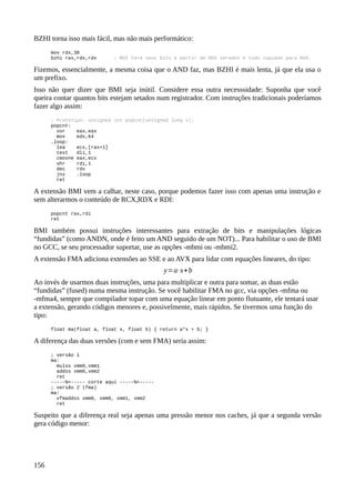 BZHI torna isso mais fácil, mas não mais performático:
mov rdx,30
bzhi rax,rdx,rdx ; RDI terá seus bits a partir de RDX zerados e tudo copiado para RAX.
Fizemos, essencialmente, a mesma coisa que o AND faz, mas BZHI é mais lenta, já que ela usa o
um prefixo.
Isso não quer dizer que BMI seja inútil. Considere essa outra necesssidade: Suponha que você
queira contar quantos bits estejam setados num registrador. Com instruções tradicionais poderíamos
fazer algo assim:
; Protótipo: unsigned int popcnt(unsigned long x);
popcnt:
xor eax,eax
mov edx,64
.loop:
lea ecx,[rax+1]
test dli,1
cmovne eax,ecx
shr rdi,1
dec rdx
jnz .loop
ret
A extensão BMI vem a calhar, neste caso, porque podemos fazer isso com apenas uma instrução e
sem alterarmos o conteúdo de RCX,RDX e RDI:
popcnt rax,rdi
ret
BMI também possui instruções interessantes para extração de bits e manipulações lógicas
“fundidas” (como ANDN, onde é feito um AND seguido de um NOT)... Para habilitar o uso de BMI
no GCC, se seu processador suportar, use as opções -mbmi ou -mbmi2.
A extensão FMA adiciona extensões ao SSE e ao AVX para lidar com equações lineares, do tipo:
y=a⋅x+b
Ao invés de usarmos duas instruções, uma para multiplicar e outra para somar, as duas estão
“fundidas” (fused) numa mesma instrução. Se você habilitar FMA no gcc, via opções -mfma ou
-mfma4, sempre que compilador topar com uma equação linear em ponto flutuante, ele tentará usar
a extensão, gerando códigos menores e, possivelmente, mais rápidos. Se tivermos uma função do
tipo:
float ma(float a, float x, float b) { return a*x + b; }
A diferença das duas versões (com e sem FMA) seria assim:
; versão 1
ma:
mulss xmm0,xmm1
addss xmm0,xmm2
ret
-----%<----- corte aqui -----%<-----
; versão 2 (fma)
ma:
vfmaddss xmm0, xmm0, xmm1, xmm2
ret
Suspeito que a diferença real seja apenas uma pressão menor nos caches, já que a segunda versão
gera código menor:
156
 