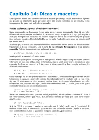 Capítulo 14: Dicas e macetes
Este capítulo é apenas uma coletânea de dicas e macetes que ofereço a você, a respeito de aspectos
que podem ser importantes para que certos erros não sejam cometidos, ou até mesmo, coisas
interessantes, das quais você pode não ter pensado...
Valores booleanos: Algumas dicas interessantes em C
Numa comparação, na linguagem C, um valor zero é sempre considerado falso. Já um valor
diferente de zero é sempre verdadeiro. E, ao mesmo tempo, o tipo int é o tipo padrão para a
avaliação de expressões booleanas, no entanto, a regra do zero e do não-zero vale para qualquer
tipo, incluindo ponteiros. O símbolo NULL, por exemplo, é definido como sendo um ponteiro void
que aponta para 0.
Acontece que, ao avaliar uma expressão booleana, o compilador atribui apenas um de dois valores:
0 para falso e 1 para verdadeiro. Isso é parte da especificação da linguagem e é um recurso
garantido. Pode ser demonstrado com a chamada abaixo:
printf("true = %dnfalse = %d", (10 == 10), (0 == 1));
Isso imprimirá os valores 1 e 0, nesta ordem.
O compilador pode ignorar a avaliação e se ater apenas à primeira regra e comparar apenas contra o
valor zero, se isso criar código mais performático, mas se você quiser usar o resultado de uma
expressão booleana os valores 1 e 0 são, como já disse, garantidos. Por exemplo, as instruções
abaixo são equivalentes:
if (x < 2) y++; /* adiciona 1 a y se x < 2. */
y += (x < 2); /* adiciona 1 a y se x < 2! */
Outra dica legal é o uso do operador booleano ! duas vezes. O operador ! serve para inverter o valor
boleano que o segue, se a expressão à direita da exclamação for 0 o resultado será 1 e vice-versa.
Ao usar !! manteremos o valor booleano original (mas, se tivermos originalmente um valor
diferente de zero, mas que não seja 1, então o resultado óbvio será 1)... Assim, para evitar que o
compilador emita avisos em construções como:
/* Equivale a 'if ((f = fopen(...)) != NULL) …' */
if (f = fopen("file.dat", "r")) …
Neste caso o compilador avisa que uma atribuição (válida!) foi colocada no critério do if... Esse é
um “erro” comum, então o gcc avisa... mas, se for isso mesmo que você quer fazer, basta colocar
dois !!, assim:
if (!!(f = fopen("file.dat", "r"))) …
Se f for NULL o operador !! avaliará a expressão para 0 (falso), senão para 1 (verdadeiro). E
nenhum aviso é dado. A mesma coisa pode ser feita com o exemplo anterior (aquele, ai em cima,
onde incrementamos y), mas se quisermos comparar x com true, por exemplo:
if (x) y++; /* Incrementa y se x for 'verdadeiro'. */
y += !!x; /* Faz a mesma coisa! */
159
 