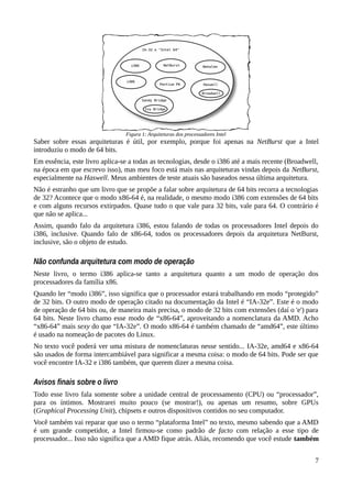 Saber sobre essas arquiteturas é útil, por exemplo, porque foi apenas na NetBurst que a Intel
introduziu o modo de 64 bits.
Em essência, este livro aplica-se a todas as tecnologias, desde o i386 até a mais recente (Broadwell,
na época em que escrevo isso), mas meu foco está mais nas arquiteturas vindas depois da NetBurst,
especialmente na Haswell. Meus ambientes de teste atuais são baseados nessa última arquitetura.
Não é estranho que um livro que se propõe a falar sobre arquitetura de 64 bits recorra a tecnologias
de 32? Acontece que o modo x86-64 é, na realidade, o mesmo modo i386 com extensões de 64 bits
e com alguns recursos extirpados. Quase tudo o que vale para 32 bits, vale para 64. O contrário é
que não se aplica...
Assim, quando falo da arquitetura i386, estou falando de todas os processadores Intel depois do
i386, inclusive. Quando falo de x86-64, todos os processadores depois da arquitetura NetBurst,
inclusive, são o objeto de estudo.
Não confunda arquitetura com modo de operação
Neste livro, o termo i386 aplica-se tanto a arquitetura quanto a um modo de operação dos
processadores da família x86.
Quando ler “modo i386”, isso significa que o processador estará trabalhando em modo “protegido”
de 32 bits. O outro modo de operação citado na documentação da Intel é “IA-32e”. Este é o modo
de operação de 64 bits ou, de maneira mais precisa, o modo de 32 bits com extensões (daí o 'e') para
64 bits. Neste livro chamo esse modo de “x86-64”, aproveitando a nomenclatura da AMD. Acho
“x86-64” mais sexy do que “IA-32e”. O modo x86-64 é também chamado de “amd64”, este último
é usado na nomeação de pacotes do Linux.
No texto você poderá ver uma mistura de nomenclaturas nesse sentido... IA-32e, amd64 e x86-64
são usados de forma intercambiável para significar a mesma coisa: o modo de 64 bits. Pode ser que
você encontre IA-32 e i386 também, que querem dizer a mesma coisa.
Avisos finais sobre o livro
Todo esse livro fala somente sobre a unidade central de processamento (CPU) ou “processador”,
para os íntimos. Mostrarei muito pouco (se mostrar!), ou apenas um resumo, sobre GPUs
(Graphical Processing Unit), chipsets e outros dispositivos contidos no seu computador.
Você também vai reparar que uso o termo “plataforma Intel” no texto, mesmo sabendo que a AMD
é um grande competidor, a Intel firmou-se como padrão de facto com relação a esse tipo de
processador... Isso não significa que a AMD fique atrás. Aliás, recomendo que você estude também
7
Figura 1: Arquiteturas dos processadores Intel
 