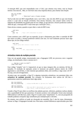 A instrução RET, que está emparelhada com o CALL que chamou essa rotina, está na função
memset. Isso está ok... Mas, se você fizer uma coisa esquisita dessas, para chamar uma função:
mov rax,zeromem
push rax
ret ; “Retornará” para a função zeromem!
Você já não terá um RET emparelhado com o um CALL, mas sim dois RETs (o que está listado
acima e o que está na função zeromem). Essa técnica funciona, mas causará vários ciclos de
máquina de penalidade em grande parte do seu código, já que deixará o branch prediction confuso.
Além do que, a instrução RET é mais lenta que a instrução CALL...
Outra técnica comum, quando se quer obter o valor de RIP é esta:
call here
here:
pop rax ; Pega o RIP armazenado na pilha!
…
Como sumimos com o RET que era esperado, já que o eliminamos para obter o conteúdo de RIP
que estava na pilha, o branch prediction sofrerá com isso. Se você realmente precisar fazer algo
desse tipo, eis um código melhor:
call here
; Neste ponto RAX conterá o valor de RIP.
…
here:
mov rax,[rsp]
ret ; RET, emparelhado com o CALL.
Aritmética inteira de multipla precisão
Uma vez um grande amigo, entusiasmado com a linguagem LISP, me provocou com o seguinte
código, me desafiando a fazer o mesmo em C:
;;; Imprime o valor de 42424242
.
(expt 4242 4242)
Esse código “simples” em C é impossível, já que os tipos integrais têm, no máximo, 64 bits de
tamanho. O resultado da operação acima te mostrará um grande número inteiro de 15390
algarismos e, com 64 bits, o valor máximo que podemos obter, sem overflow, é algo como 1,8·1019
.
Ou seja, cerca de 20 algarismos.
Acontece que, em assembly, o flag CF e algumas instruções aritméticas, nos permitem lidar com
aritmética de multipla precisão. Por exemplo: Se tivéssemos dois valores de 128 bits e
quiséssemos somá-los, poderíamos fazer algo assim:
mov rax,[valor1]
mov rdx,[valor1+8] ; coloca em RDX:RAX os 128 bits de “valor1”.
add rax,[valor2]
adc rdx,[valor2+8] ; Note que RDX é adicionado com a parte superior de “valor2” e
; com o carry, vindo da adição anterior.
Usando o flag CF para obter os overflows das adições parciais, inferiores, podemos realizar adições
com a quantidade de bits que quisermos. O mesmo acontece com subtrações: Existe uma instrução
SBB (Subtract with Borrow), onde o flag CF é usado como “empréstimo”. E, com um pouquinho de
trabalho podemos extrapolar algo semelhante para multiplicações e divisões.
No entanto, esse artifício só pode ser alcançado em assembly. Em C não há como, diretamente,
acessar os flags. A linguagem esconde isso. Para tanto, existem bibliotecas especializadas para lidar
161
 