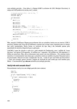 com múltipla precisão... Uma delas é a libgmp (GMP é acrônimo de GNU Multiple Precision). A
rotina em LISP poderia ser escrita, em C, assim:
/* Calcula exp(4242,4242), como em lisp. */
#include <stdio.h>
#include <gmp.h>
int main(void)
{
mpz_t r, s;
mpz_init(r);
mpz_init(s);
mpz_set_ui(s, 4242); /* s = 4242; */
mpz_pow_ui(r, s, 4242); /* r = pow(s, 4242); */
mpz_clear(s); /* não precisamos mais do 's' */
/* printf() não suporta o tipo mpz_t.
Por isso usamos um printf especializado. */
gmp_printf("%Zdn",r);
mpz_clear(r); /* não precisamos mais do 'r' */
return 0;
}
Mas, atenção! A biblioteca libgmp provavelmente não usa aritmética inteira em seu interior. LISP, é
provável, também não! Esse tipo de biblioteca costuma usar strings como containers para os valores
que serão manipulados. Dessa forma, as variáveis do tipo mpz_t são limitadas apenas pela
quantidade de memória disponível para a aplicação.
LibGMP é capaz de calcular o valor de π, pelo método de Chudnovsky, com 1 milhão de “casas
decimais” em apenas 0,38 segundos, 10 milhões em 7 segundos, 100 milhões em 100 segundos e 1
bilhão em meia-hora. Mas, não se entusiasme tanto assim com essa biblioteca... Ela consome muita
memória e é extremamente mais lenta que a aritmética inteira (e também em ponto flutuante) nativa
do processador. Além de ser mais “complicada” de usar... A não ser que você tenha um bom motivo
– como, por exemplo, querer calcular o ângulo de reentrada de uma sonda que você mandou para
Marte – é recomendável que não use aritmética de multipla precisão.
Você já não está cansado disso?
Provavelmente você já viu um código parecido com o abaixo:
FILE *f;
void *ptr;
if ((f = fopen(filename, "rt")) != NULL)
{
if ((ptr = malloc(size)) == NULL)
{
fclose(f);
return 1;
}
…
if (erro)
{
free(ptr);
fclose(f);
return 2;
}
162
 