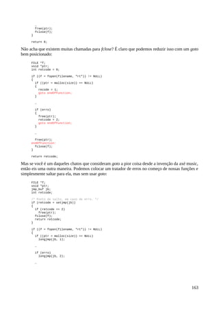 …
free(ptr);
fclose(f);
}
return 0;
Não acha que existem muitas chamadas para fclose? É claro que podemos reduzir isso com um goto
bem posicionado:
FILE *f;
void *ptr;
int retcode = 0;
if ((f = fopen(filename, "rt")) != NULL)
{
if ((ptr = malloc(size)) == NULL)
{
recode = 1;
goto endOfFunction;
}
…
if (erro)
{
free(ptr);
retcode = 2;
goto endOfFunction;
}
…
free(ptr);
endOfFunction:
fclose(f);
}
return retcode;
Mas se você é um daqueles chatos que consideram goto a pior coisa desde a invenção da axé music,
então eis uma outra maneira. Podemos colocar um tratador de erros no começo de nossas funções e
simplesmente saltar para ela, mas sem usar goto:
FILE *f;
void *ptr;
jmp_buf jb;
int retcode;
/* Ponto de salto, em caso de erro. */
if (retcode = setjmp(jb))
{
if (retcode == 2)
free(ptr);
fclose(f);
return retcode;
}
if ((f = fopen(filename, "rt")) != NULL)
{
if ((ptr = malloc(size)) == NULL)
longjmp(jb, 1);
…
if (erro)
longjmp(jb, 2);
…
163
 