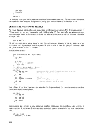 free(ptr);
fclose(f);
}
return 0;
Ok, longjmp é um goto disfarçado, mas o código fica mais elegante, não? É como se registrássemos
uma rotina de erros e depois coloquemos o código para funcionar (e não foi isso que fiz?!).
Otimização de preenchimento de arrays
Às vezes algumas rotinas clássicas apresentam problemas interessantes. Um desses problemas é:
“Como preencher um array da maneira mais rápida possível?”. Para responder isso vamos construir
uma rotina que preenche um array com zeros. No nosso exemplo esse array tem tamanho variável e
é do tipo char:
char array[n];
Só que queremos fazer nossa rotina o mais flexível possível, portanto o tipo do array deve ser
irrelevante. Isso significa que usaremos ponteiros void. Ainda, 'n' pode ser qualquer tamanho. Pode
ser 1, mas pode ser 32748235 também...
A rotina óbvia é essa:
void zerofill(void *ptr, size_t size)
{
char *pc;
int i;
pc = ptr;
for (i = 0; i < size; i++)
*pc++ = 0;
}
-----%<----- corte aqui -----%<-----
; Código gerado pelo compilador.
zerofill:
lea rax,[rdi+rsi] ; RAX contém agora o ponteiro além do final do array.
test rsi,rsi ; Se 'size' == 0, sai da função.
je .L1
.L2:
add rdi,1 ; ptr++;
mov byte ptr [rdi-1],0 ; *(ptr – 1) = 0;
cmp rdi,rax ; Chegamos ao final do array?
jne .L2 ; … se não chegamos, volta ao loop.
.L1:
ret
Esse código ai em cima é gerado com a opção -O2 do compilador. Ao compilarmos com máxima
otimização temos uma surpresa:
zerofill:
test rsi,rsi
je .L1
mov rdx,rsi
xor esi,esi
jmp memset
.L1:
ret
Descobrimos que memset é uma daquelas funções intrinsecas do compilador. Ao perceber o
preenchimento de um array ele simplesmente substituiu todo o nosso código por uma chamada do
tipo:
if (size != 0)
memset(ptr, 0, size);
164
 