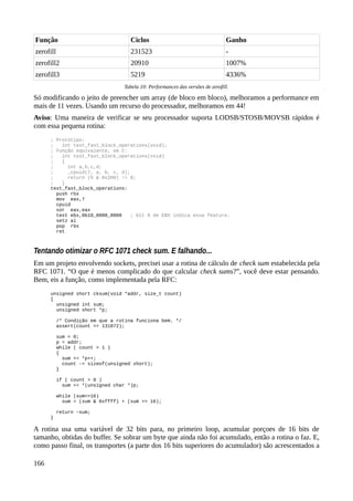 Função Ciclos Ganho
zerofill 231523 -
zerofill2 20910 1007%
zerofill3 5219 4336%
Tabela 10: Performances das versões de zerofill.
Só modificando o jeito de preencher um array (de bloco em bloco), melhoramos a performance em
mais de 11 vezes. Usando um recurso do processador, melhoramos em 44!
Aviso: Uma maneira de verificar se seu processador suporta LODSB/STOSB/MOVSB rápidos é
com essa pequena rotina:
; Protótipo:
; int test_fast_block_operations(void);
; Função equivalente, em C:
; int test_fast_block_operations(void)
; {
; int a,b,c,d;
; _cpuid(7, a, b, c, d);
; return (b & 0x200) != 0;
; }
test_fast_block_operations:
push rbx
mov eax,7
cpuid
xor eax,eax
test ebx,0b10_0000_0000 ; bit 9 de EBX indica essa feature.
setz al
pop rbx
ret
Tentando otimizar o RFC 1071 check sum. E falhando...
Em um projeto envolvendo sockets, precisei usar a rotina de cálculo de check sum estabelecida pela
RFC 1071. “O que é menos complicado do que calcular check sums?”, você deve estar pensando.
Bem, eis a função, como implementada pela RFC:
unsigned short cksum(void *addr, size_t count)
{
unsigned int sum;
unsigned short *p;
/* Condição em que a rotina funciona bem. */
assert(count <= 131072);
sum = 0;
p = addr;
while ( count > 1 )
{
sum += *p++;
count -= sizeof(unsigned short);
}
if ( count > 0 )
sum += *(unsigned char *)p;
while (sum>>16)
sum = (sum & 0xffff) + (sum >> 16);
return ~sum;
}
A rotina usa uma variável de 32 bits para, no primeiro loop, acumular porçoes de 16 bits de
tamanho, obtidas do buffer. Se sobrar um byte que ainda não foi acumulado, então a rotina o faz. E,
como passo final, os transportes (a parte dos 16 bits superiores do acumulador) são acrescentados a
166
 