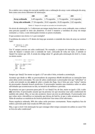 Eis a tabela com o tempo de execução medido com a ordenação do array e sem ordenação do array,
bem como com níveis diferentes de otimização:
-O0 -O1 -O2 -O3
Array ordenado 6.49 segundos 1.76 segundos 1.74 segundos 2.62 segundos
Array não ordenado 17.34 segundos 10.61 segundos 10.26 segundos 2.62 segundos
Tabela 12: Tempos de execução na varredura em SortedArrayTest.
Os níveis de otimização 1 e 2 obtiveram um tempo muito bom com o array ordenado, mas a rotina é
uma porcaria quando os itens são aleatórios. O nível 3 manteve a varredura do array em tempo
constante e, é claro, o sem otimizações tivemos os piores resultados.
O que acontece nos níveis 2 e 3, por exemplo?
O problema da rotina é o 'if' dentro do loop que acumula o conteúdo dos itens do array na variável
'sum':
if (data[i] >= 128)
sum += data[i];
Um 'if' sempre executa um salto condicional. No exemplo, o conjunto de instruções que obtém o
valor de 'data[i]' e somam com o conteúdo de 'sum', colocando de volta em 'sum', é omitido se
'data[i]' for menor que 128. A versão do código deste 'if', gerado pela otimização de nível 2, é mais
ou menos assim:
; Considere: RDX = &data[i]
; EBX = sum
…
movsx rcx,dword [rdx]
cmp rcx,127
jle 1f
add ebx,ecx
1:
…
Sempre que 'data[i]' for menor ou igual a 127 um salto é feito, evitando a acumulação.
Acontece que desde os 486s os processadores da arquitetura 80x86 decidificam as instruções bem
antes delas serem executadas. No caso de saltos condicionais o processador tem que “adivinhar” se
o salto será tomado ou não antes de saber o estado dos flags. Isso é feito por uma “rotina” interna
do processador chamada branch prediction. O processador mantém uma estatística sobre os saltos
adivinhados que aconteceram ou não, na tentativa de melhorar a previsão.
Na primeira vez que o processo passa pelo 'if' e se 'data[i]' for, de fato, maior ou igual a 128, o salto
não será feito. O processador assume que da próxima vez que encontrar esse salto condicional ele
também não saltará. Mas, se isso não acontecer, houve um erro na adivinhação. O processador terá
que voltar atrás e decodificar as instruções que deixou de fazê-lo, já que o salto aconteceu de fato.
Além de atualizar as estatísticas do branch prediction! Isso toma ciclos adicionais...
Numa sequência ordenada, 99% dos saltos serão previstos corretamente. Numa sequência fora de
ordem a previsão pode estar errada em 99% dos casos!
Mas, o que o nível 3 de otimização faz que consegue obter tempo constante em ambos os casos? Ele
se livra do salto condicional!
169
 