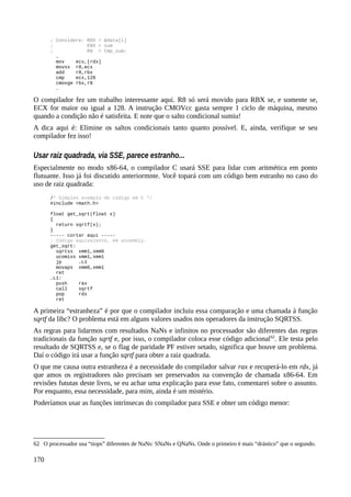 ; Considere: RDX = &data[i]
; EBX = sum
; R8 = tmp_sum;
…
mov ecx,[rdx]
movsx r8,ecx
add r8,rbx
cmp ecx,128
cmovge rbx,r8
…
O compilador fez um trabalho interessante aqui. R8 só será movido para RBX se, e somente se,
ECX for maior ou igual a 128. A instrução CMOVcc gasta sempre 1 ciclo de máquina, mesmo
quando a condição não é satisfeita. E note que o salto condicional sumiu!
A dica aqui é: Elimine os saltos condicionais tanto quanto possível. E, ainda, verifique se seu
compilador fez isso!
Usar raiz quadrada, via SSE, parece estranho...
Especialmente no modo x86-64, o compilador C usará SSE para lidar com aritmética em ponto
flutuante. Isso já foi discutido anteriormnte. Você topará com um código bem estranho no caso do
uso de raiz quadrada:
/* Simples exemplo de código em C */
#include <math.h>
float get_sqrt(float x)
{
return sqrtf(x);
}
----- cortar aqui -----
; Código equivalente, em assembly:
get_sqrt:
sqrtss xmm1,xmm0
ucomiss xmm1,xmm1
jp .L1
movaps xmm0,xmm1
ret
.L1:
push rax
call sqrtf
pop rdx
ret
A primeira “estranheza” é por que o compilador incluiu essa comparação e uma chamada à função
sqrtf da libc? O problema está em alguns valores usados nos operadores da instrução SQRTSS.
As regras para lidarmos com resultados NaNs e infinitos no processador são diferentes das regras
tradicionais da função sqrtf e, por isso, o compilador coloca esse código adicional62
. Ele testa pelo
resultado de SQRTSS e, se o flag de paridade PF estiver setado, significa que houve um problema.
Daí o código irá usar a função sqrtf para obter a raiz quadrada.
O que me causa outra estranheza é a necessidade do compilador salvar rax e recuperá-lo em rdx, já
que amos os registradores não precisam ser preservados na convenção de chamada x86-64. Em
revisões fututas deste livro, se eu achar uma explicação para esse fato, comentarei sobre o assunto.
Por enquanto, essa necessidade, para mim, ainda é um mistério.
Poderíamos usar as funções intrínsecas do compilador para SSE e obter um código menor:
62 O processador usa “tiops” diferentes de NaNs: SNaNs e QNaNs. Onde o primeiro é mais “drástico” que o segundo.
170
 