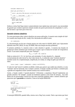 #include <x86intrin.h>
float get_sqrt(float x)
{
return _mm_cvtss_f32(_mm_sqrt_ss(_mm_set_ss(x)));
}
-----%<----- corte aqui -----%<-----
; Código equivalente em assembly
get_sqrt:
movss [rsp-12],xmm0 ; WTF?!
movss xmm0,[rsp-12] ;
sqrtss xmm0,xmm0
ret
Embora a rotina final fique menor e potencialmente mais rápida (mas nem tanto!), essa necessidade
de garantir que os floats superiores estejam zerados me parece preciosismo do compilador. E, em C,
não há muito o que fazer para evitar isso.
Gerando números aleatórios
Às vezes precisamos obter valores aleatórios em nossas aplicações. A maneira mais simples de fazê-
lo é usando uma função da libc: rand(). Ela é declarada em stdlib.h como:
int rand(void);
E a documentação nos diz que a função retorna um valor entre 0 e RAND_MAX, que é típicamente
definida como INT_MAX, ou seja, 0x7fffffff. Mas essa função tem dois problemas.
O primeiro problema é a maneira como o valor aleatório é gerado... A maioria das funções de
geração de valores aleatórios que existem por ai usam o que se chama de Gerador de Congruência
Linear. É um nome complicado para uma “fórmula”:
Onde os valores de 'a', 'b' e 'm' são fixos, pré-calculados. O valor aleatório Xn+1 depende
exclusivamente do valor inicial Xn. Esse valor inicial, X0, é conhecido como “semente aleatória”
(random seed). Eis a implementação, simplificada, de rand(), no código da glibc que tenho em
mãos:
return (seed = (seed * 1103515245 + 12345) % 0x7fffffff);
O valor de 'seed' inicial é também escolhido à dedo para parecer que rand() seja aleatório, se uma
“semente” não for fornecida, mas é sempre o mesmo. A função srand(), que fornece a semente para
o gerador de congruência linear somente atualiza essa variável estática.
Assim, a função rand() é “pseudo-aleatória”. Felizmente a arquitetura Haswell implementa um
gerador aleatório “de verdade”, usando um fenômeno quântico como fonte de entropia... Isso tudo
dentro do seu processador! Através de uma única instrução podemos obter o número aleatório que
quisermos que é garantido ser aleatório. Trata-se da função RDRAND:
; random.asm
bits 64
section .text
; Protótipo:
; unsigned long getrandom(void);
global getrandom:function
getrandom:
rdrand rax
jnc getrandom
ret
A instrução RDRAND, quando falha, retorna com o flag Carry zerado. Tudo o que temos que fazer
171
 
