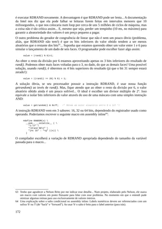 é executar RDRAND novamente. A desvantagem é que RDRAND pode ser lenta... A documentação
da Intel nos diz que ela pode falhar se leituras forem feitas em intervalos menores que 10
milissegundos, o que nos colocaria num loop por cerca de uns 5 milhões de ciclos de máquina, mas
a coisa não é tão crítica assim... E, mesmo que seja, perder um tempinho (10 ms, no máximo) para
garantir a aleatoriedade dos valores é um preço pequeno a pagar.
O outro problema do gerador de congruência de linear que não é nem um pouco óbvio (problema,
aliás, que RDRAND não tem!) é que os bits inferiores do valor obtido tendem a ser menos
aleatórios que o restante dos bits63
... Suponha que estamos querendo obter um valor entre 1 e 6 para
simular o lançamento de um dado de seis faces. O programador pode escolher fazer algo assim:
value = (rand() % 6)+1;
Ao obter o resto da divisão por 6 estamos aproveitando apenas os 3 bits inferiores do resultado de
rand(). Podemos obter mais faces voltadas para o 3, no dado, do que as demais faces! Uma possível
solução, usando rand(), é obtermos os 4 bits superiores do resultado (já que o bit 31 sempre estará
zerado!):
value = ((rand() >> 28) % 6) + 1;
A solução óbvia, se seu processador possuir a instrução RDRAND, é usar nossa função
getrandom() ao invés de rand(). Mas, fique atendo que ao obter o resto da divisão por 6, o valor
aleatório obtido ainda é um pouco sofrível... O ideal é escolher um divisor múltiplo de 2n
. Isso
equivale a isolar bits inferiores do valor através do uso de uma máscara com uma simples instrução
AND:
value = getrandom() & 0x7f; /* Obtem um valor aleatório entre 0 e 127 */
A instrução RDRAND vem em 3 sabores: 16, 32 ou 64 bits, dependendo do registrador usado como
operando. Poderíamos escrever o seguinte macro em assembly inline64
:
#define RANDOM(x) 
__asm__ __volatile__ ( 
"1:n" 
"rdrand %0n" 
"jnc 1b" : “=g” ((x)) 
)
O compilador escolherá a variação de RDRAND apropriada dependendo do tamanho da variável
passada para o macro...
63 Tenho que agradecer a Nelson Brito por me indicar esse detalhe... Num projeto, elaborado pelo Nelson, ele usava
um macro com valores em ponto flutuante para lidar com esse problema. No momento em que o entendi pude
otimizar algumas rotinas para uso exclusivamente de valores inteiros.
64 Uma explicação sobre o salto condicional no assembly inline: Labels numéricos devem ser referenciados com um
sufixo 'b' ou 'f' (de “back” e “forward”). Ao usar 'b' o salto é feito para o label anterior (para trás).
172
 