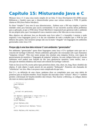 Capítulo 15: Misturando Java e C
Misturar Java e C é uma coisa muito simples de ser feita. O Java Development Kit (JDK) possui
bibliotecas e headers para que o desenvolvedor possa usar rotinas externas à JVM. O padrão
chama-se JNI (Java Native Interface).
Eu disse “simples”? Java tem lá suas idiossincrasias... Embora usar a JNI seja simples, é preciso
entender como java funciona para usá-la corretamente. O uso incorreto acarreta sérios problemas
para a aplicação, já que a JVM (Java Virtual Machine) é responsável por gerenciar todo o ambiente
do seu próprio jeito, que é incompatível com a maneira como a libc lida com os seus recursos.
Meu objetivo em adicionar Java na discussão num livro sobre C e Assembly é mostrar o quão
esquisita é essa linguagem (java!) e te dar um vislumbre de todo o trabalho que a JVM faz por
debaixo dos panos. Isso esclarece porque não sou lá muito “chegado” em linguagens em ambientes
gerenciados como Java e C#.
Porque não é uma boa ideia misturar C com ambientes “gerenciados”
Por ambientes “gerenciados” quero dizer linguagens como Java e C# e qualquer outra que use o
conceito de Garbage Collection. Nesses ambientes aplicações são executadas sob o que chamamos
“máquinas virtuais”. Têm esse nome porque elas emulam uma máquina fictícia, com regras de
gerenciamento de memória e “linguagem de máquina” próprias. Ao usar códigos feitos em C nesses
ambientes você poderá usar funções da libc para generenciar memória, como malloc, mas a
alocação de memória dinâmica não estará sob controle do Garbage Collector.
Tudo no Java (e no C#), exceto pelos tipos primitivos (byte, char, short, int, long, float e double) são
objetos. E todo objeto é usado através de um ponteiro “disfarçado”. Ponteiros são chamados de
“referências” em Java. Mas é um pouco mais complicado do que isso...
Em C++, na definição de uma classe, podemos dizer ao compilador para usar uma tabela de
ponteiros para as funções-membro. Essas funções são marcadas como “virtuais”. Mas C++ também
permite a declaração de funções-membro não-virtuais. Para ilustrar a diferença, os códigos abaixo
são mais ou menos equivalentes:
/* MyClass.cc */
class MyClass
{
public:
int x;
virtual int getX(void);
};
int MyClass::getX(void) { return this->x; }
-----%<----- corte aqui -----%<-----
/* MyClass.c */
struct MyClass;
struct MyClass_vtbl
{
int (*getX)(struct MyClass *this);
};
static MyClass_vtbl myclass_vtbl;
173
 