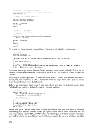 /* HelloWorld.h (criado por javah) */
/* DO NOT EDIT THIS FILE - it is machine generated */
#include <jni.h>
/* Header for class HelloWorld */
#ifndef _Included_HelloWorld
#define _Included_HelloWorld
#ifdef __cplusplus
extern "C" {
#endif
/*
* Class: HelloWorld
* Method: showMessage
* Signature: ()V
*/
JNIEXPORT void JNICALL Java_HelloWorld_showMessage
(JNIEnv *, jclass);
#ifdef __cplusplus
}
#endif
#endif
Eis a rotina em C que comporá a shared library. Ela deve incluir o header gerado acima:
/* libHello.c */
#include <stdio.h>
#include "HelloWorld.h."
JNIEXPORT void JNICALL Java_HelloWorld_showMessage(JNIEnv *env, jclass obj)
{
puts("Hello, world!");
}
-----%<----- corte aqui -----%<-----
$ gcc -O3 -I /usr/lib/jvm/default-java/include -march=native -fPIC -o libHello.o libHello.c
$ gcc -o libHello.so -shared libHello.o
Importante reparar que o nome da nossa função obedece o nome contido no header. O java usa um
esquema de nomenclatura especial (o exemplo acima é só um caso simples – existem nomes mais
confusos).
Aqui surge o primeiro problema. É necessário dizer ao GCC onde é que podemos encontrar o
header jni.h, que acompanha o JDK. A conclusão óbvia que segue desse fato é que sua shared
object é dependente da versão do JDK usado.
Tudo o que precisamos fazer agora é criar uma classe java que vai instanciar nossa classe
HelloWorld, que contém as declarações nativas e executar o código:
// HelloWorld.java
public class Hello {
public static void main(String[] args) {
HelloWorld hw = new HelloWorld();
hw.showMessage();
}
}
-----%<----- corte aqui -----%<-----
$ javac -classpath . Hello.java
$ LD_LIBRARY_PATH=. java Hello
Hello, world!
Repare que 'javac' precisa saber onde a classe HelloWorld está, por isso defini o classpath
apontando para o diretório corrente. Ainda, 'java' precisa saber onde o nosso libHello.so está. Por
isso, forcei a barra e defini LD_LIBRARY_PATH apontando para o diretório corrente. Na prática,
você poderá colocar sua shared library em /usr/lib, por exemplo. De novo, no Windows isso não é
176
 