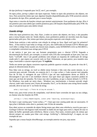 do tipo jintArray é mapeado para 'int []', em C, por exemplo.
Os tipos jclass, jstring e jobject são tipos especiais. Todos os tipos não primitivos são objetos, em
Java. Para acessá-los temos que usar algumas funções disponibilizadas pela JVM acessíveis através
do ponteiro do tipo JEnv, passado para a nossa função.
Aqui entra o conceito de funções virtuais que mostrei anteriormente. Esse parâmetro do tipo JEnv é
um ponteiro para uma tabela que contém ponteiroa para 230 funções disponibilizadas pela JVM. Ou
seja, é um ponteiro para uma tabela virtual.
Usando strings
Além dos tipos primitivos (int, char, float...) todos os outros são objetos, em Java, e são passados
para a nossa função como tal. Sendo objetos, esses parâmetros podem ser movidos num dos heaps
gerenciados pelo java. Daí, temos que tomar precauções especiais com relação a eles.
Tenho boas notícias e más notícias com relação às strings no Java. Qual você quer ler primeiro?
Bem... A boa notícia é que todas as strings, em java, são codificadas no formato UTF-8. Mesmo que
você edite o código fonte usando um charset mais simples, como WINDOWS-1252 ou ISO-8859-1,
o compilador converterá suas strings para UTF-8.
A má notícia é que java usa um formato proprietário para o charset UTF-8. Segundo a
documentação da Oracle, por exemplo, o caracter nulo ('0') não corresponde ao byte zero, mas aos
bytes “xc0x80'. Isso é um grande problema com relação ao esquema de codificação de strings
usado pelo C, que espera um caracter nulo no final. Felizmente, ao que parece, java mantém essa
regra, reservando o caracter especial para '0' explícito.
Tenha em mente que alguns caracteres especiais poderão aparecer errados, do ponto de vista de C,
graças às idiossincrasias do java.
Para lidar com as strings, ou você as obtém nesse formato e lida com elas assim mesmo, ou as
converte para unicode. Unicode, no contexto de C, é o tipo wchar_t. Cada caracter terá tamanho
fixo de 16 bits. A vantagem de usar UTF-8 é que ele tem mapeamento direto ao ASCII. A
desvantagem é que este é um multibyte charset. Isso quer dizer que alguns caracteres podem ter
mais que um byte de tamanho. No Linux isso não é problema, já que o charset default é o UTF-8.
No Windows, isso pode ser meio chato... Windows usa, internamente, o formato unicode single
charset, onde cada caracter tem 2 bytes de tamanho. Em C, se for declarar uma string literal usando
unicode, deve-se usar um 'L' na frente da string:
wchar_t mystring[] = L"Teste de string em unicode.";
Neste caso, para evitar avisos do compilador, você deverá fazer coversões de tipos no seu código,
ao chamar uma das funções da JVM:
jstring s = (*env)->NewString(env, (const jchar *)mystring, wcslen(mystring));
Ou fazer o type casting para “const wchar_t *”. Claro que esse casting pode não ser necessário. O
tipo jchar é definido como short e, portanto, tem 16 bits de tamanho.
Para obter acesso ao conteúdo do objeto String temos que obter uma referência, travá-la para que o
Garbage Collector não bagunce tudo movendo os dados de um lugar para outro e, depois de usar os
dados do buffer apontado pela referência, liberar a trava. Para tanto, existem pares de rotinas que
devem sempre ser usadas para lidar com strings: GetString* e ReleaseString*. A seguir, eis um
exemplo de uso:
Suponha que a nossa função showMessage, no exemplo anterior em java, seja assim:
178
 