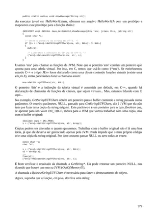 public static native void showMessage(String str);
Ao executar javah em HelloWorld.class, obtemos um arquivo HelloWorld.h com um protótipo e
mapeamos esse protótipo para a função abaixo:
JNIEXPORT void JNICALL Java_HelloWorld_showMessage(JEnv *env, jclass this, jstring str)
{
const char *s;
/* Obtém o ponteiro da string em UTF-8. */
if ((s = (*env)->GetStringUTFChars(env, str, NULL)) != NULL)
{
puts(s);
/* Liberamos o ponteiro da string em UTF-8. */
(*env)->ReleaseStringUTFChars(env, str, s);
}
}
Usamos 'env' para chamar as funções da JVM. Note que o ponteiro 'env' contém um ponteiro que
aponta para uma tabela virtual. Por isso, em C, temos que usá-lo como '(*env)'. Se estivéssemos
usando C++ e o tipo JEnv fosse declarado como uma classe contendo funções virtuais (existe uma
em jni.h), então poderíamos fazer a chamada assim:
env->GetStringUTFChars(str, NULL);
O ponteiro 'this' e a indireção da tabela virtual é assumida por default, em C++, quando há
declaração de chamadas de funções de classes, que sejam virtuais... Mas, estamos lidando com C
aqui...
No exemplo, GetStringUTFChars obtém um ponteiro para o buffer contendo a string passada como
parâmetro. O terceiro parâmetro, NULL, passado para GetStringUTFChars, diz à JVM que ela não
tem que fazer uma cópia da string original. Este parâmetro é um ponteiro para o tipo jboolean que,
se apontar para um valor JNI_TRUE, indica para a JVM que vamos trabalhar com uma cópia, não
com o buffer original:
jboolean copy = JNI_TRUE;
s = (*env)->GetStringUTFChars(env, str, &copy);
Cópias podem ser alteradas o quanto quisermos. Trabalhar com o buffer original não é lá uma boa
ideia, já que ele deveria ser gerenciado apenas pela JVM. Nada impede que o meu próprio código
crie uma cópia da string original. Por isso costumo passar NULL ou zero todas as vezes:
const char *s;
char *s2;
s = (*env)->GetStringUTFChars(env, str, NULL);
s2 = strdup(s);
...
free(s2);
(*env)->ReleaseStringUTFChars(env, str, s);
É bom verificar o resultado da chamada a GetString*. Ela pode retornar um ponteiro NULL, nos
dizendo que houve um erro na JVM (OutOfMemory?!).
A chamada a ReleaseStringUTFChars é necessária para fazer o destravamento do objeto.
Agora, suponha que a função, em java, devolva uma string:
179
 