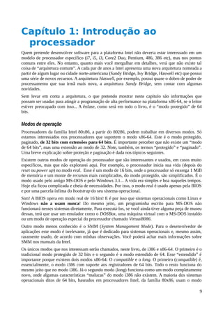 Capítulo 1: Introdução ao
processador
Quem pretende desenvolver software para a plataforma Intel não deveria estar interessado em um
modelo de processador específico (i7, i5, i3, Core2 Duo, Pentium, 486, 386 etc), mas nos pontos
comuns entre eles. No entanto, quanto mais você mergulhar em detalhes, verá que não existe tal
coisa de “arquitetura comum”. A cada par de anos a Intel apresenta uma nova arquitetura nomeada a
partir de algum lugar ou cidade norte-americana (Sandy Bridge, Ivy Bridge, Haswell etc) que possui
uma série de novos recursos. A arquitetura Haswell, por exemplo, possui quase o dobro de poder de
processamento que sua irmã mais nova, a arquitetura Sandy Bridge, sem contar com algumas
novidades.
Sem levar em conta a arquitetura, o que pretendo mostrar neste capítulo são informações que
possam ser usadas para atingir a programação de alta performance na plataforma x86-64, se o leitor
estiver preocupado com isso... A ênfase, como será em todo o livro, é o “modo protegido” de 64
bits.
Modos de operação
Processadores da família Intel 80x86, a partir do 80286, podem trabalhar em diversos modos. Só
estamos interessados nos processadores que suportem o modo x86-64. Este é o modo protegido,
paginado, de 32 bits com extensões para 64 bits. É importante perceber que não existe um “modo
de 64 bits”, mas uma extensão ao modo de 32. Note, também, os termos “protegido” e “paginado”.
Uma breve explicação sobre proteção e paginação é dada nos tópicos seguintes.
Existem outros modos de operação do processador que são interessantes e usados, em casos muito
específicos, mas que não explorarei aqui. Por exemplo, o processador inicia sua vida (depois do
reset ou power up) no modo real. Esse é um modo de 16 bits, onde o processador só enxerga 1 MiB
de memória e um monte de recursos mais complicados, do modo protegido, são simplificados. É o
modo usado pelo antigo MS-DOS e pelo Windows 3.1... A vida era simples e boa naqueles tempos.
Hoje ela ficou complicada e cheia de necessidades. Por isso, o modo real é usado apenas pela BIOS
e por uma parcela ínfima do bootstrap do seu sistema operacional.
Sim! A BIOS opera em modo real de 16 bits! E é por isso que sistemas operacionais como Linux e
Windows não a usam nunca! Do mesmo jeito, um programinha escrito para MS-DOS não
funcionará nesses sistemas diretamente. Para executá-los, se você ainda tiver alguma peça de museu
dessas, terá que usar um emulador como o DOSBox, uma máquina virtual com o MS-DOS instaldo
ou um modo de operação especial do processador chamado Virtual8086.
Outro modo menos conhecido é o SMM (System Management Mode). Para o desenvolvedor de
aplicações esse modo é irrelevante, já que é dedicado para sistemas operacionais e, mesmo assim,
raramente usado, de acordo com minhas observações. Você poderá achar mais informações sobre
SMM nos manuais da Intel.
Os únicos modos que nos interessam serão chamados, neste livro, de i386 e x86-64. O primeiro é o
tradicional modo protegido de 32 bits e o segundo é o modo estendido de 64. Esse “estendido” é
importante porque existem dois modos x86-64: O compatible e o long. O primeiro (compatible) é,
essencialmente, o modo i386 com suporte aos registradores de 64 bits. Todo o resto funciona do
mesmo jeito que no modo i386. Já o segundo modo (long) funciona como um modo completamente
novo, onde algumas características “malucas” do modo i386 não existem. A maioria dos sistemas
operacionais ditos de 64 bits, baseados em processadores Intel, da família 80x86, usam o modo
9
 