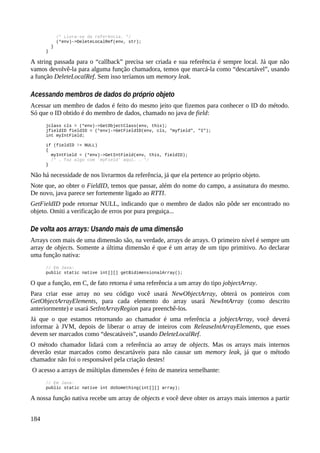 /* Livra-se da referência. */
(*env)->DeleteLocalRef(env, str);
}
}
A string passada para o “callback” precisa ser criada e sua referência é sempre local. Já que não
vamos devolvê-la para alguma função chamadora, temos que marcá-la como “descartável”, usando
a função DeleteLocalRef. Sem isso teríamos um memory leak.
Acessando membros de dados do próprio objeto
Acessar um membro de dados é feito do mesmo jeito que fizemos para conhecer o ID do método.
Só que o ID obtido é do membro de dados, chamado no java de field:
jclass cls = (*env)->GetObjectClass(env, this);
jfieldID fieldID = (*env)->GetFieldID(env, cls, "myfield", "I");
int myIntField;
if (fieldID != NULL)
{
myIntField = (*env)->GetIntField(env, this, fieldID);
/* … faz algo com 'myField' aqui. … */
}
Não há necessidade de nos livrarmos da referência, já que ela pertence ao próprio objeto.
Note que, ao obter o FieldID, temos que passar, além do nome do campo, a assinatura do mesmo.
De novo, java parece ser fortemente ligado ao RTTI.
GetFieldID pode retornar NULL, indicando que o membro de dados não pôde ser encontrado no
objeto. Omiti a verificação de erros por pura preguiça...
De volta aos arrays: Usando mais de uma dimensão
Arrays com mais de uma dimensão são, na verdade, arrays de arrays. O primeiro nível é sempre um
array de objects. Somente a última dimensão é que é um array de um tipo primitivo. Ao declarar
uma função nativa:
// Em Java:
public static native int[][] getBidimensionalArray();
O que a função, em C, de fato retorna é uma referência a um array do tipo jobjectArray.
Para criar esse array no seu código você usará NewObjectArray, obterá os ponteiros com
GetObjectArrayElements, para cada elemento do array usará NewIntArray (como descrito
anteriormente) e usará SetIntArrayRegion para preenchê-los.
Já que o que estamos retornando ao chamador é uma referência a jobjectArray, você deverá
informar à JVM, depois de liberar o array de inteiros com ReleaseIntArrayElements, que esses
devem ser marcados como “descatáveis”, usando DeleteLocalRef.
O método chamador lidará com a referência ao array de objects. Mas os arrays mais internos
deverão estar marcados como descartáveis para não causar um memory leak, já que o método
chamador não foi o responsável pela criação destes!
O acesso a arrays de múltiplas dimensões é feito de maneira semelhante:
// Em Java:
public static native int doSomething(int[][] array);
A nossa função nativa recebe um array de objects e você deve obter os arrays mais internos a partir
184
 