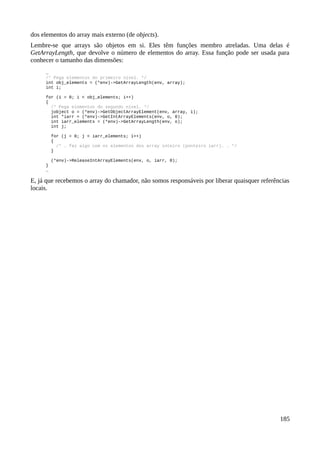 dos elementos do array mais externo (de objects).
Lembre-se que arrays são objetos em si. Eles têm funções membro atreladas. Uma delas é
GetArrayLength, que devolve o número de elementos do array. Essa função pode ser usada para
conhecer o tamanho das dimensões:
…
/* Pega elementos do primeiro nível. */
int obj_elements = (*env)->GetArrayLength(env, array);
int i;
for (i = 0; i < obj_elements; i++)
{
/* Pega elementos do segundo nível. */
jobject o = (*env)->GetObjectArrayElement(env, array, i);
int *iarr = (*env)->GetIntArrayElements(env, o, 0);
int iarr_elements = (*env)->GetArrayLength(env, o);
int j;
for (j = 0; j < iarr_elements; i++)
{
/* … faz algo com os elementos dos array inteiro (ponteiro iarr). … */
}
(*env)->ReleaseIntArrayElements(env, o, iarr, 0);
}
…
E, já que recebemos o array do chamador, não somos responsáveis por liberar quaisquer referências
locais.
185
 