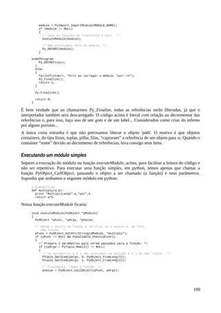 module = PyImport_ImportModule(MODULE_NAME);
if (module != NULL)
{
/* Usar as funções da libpythonX.X aqui. */
executeModule(module);
/* Não precisamos mais do módulo. */
Py_DECREF(module);
}
endOfProgram:
Py_DECREF(sys);
}
else
{
fprintf(stderr, "Erro ao carregar o módulo 'sys'.n");
Py_Finalize();
return 1;
}
Py_Finalize();
return 0;
}
É bem verdade que ao chamarmos Py_Finalize, todas as referências serão liberadas, já que o
interpretador também será descarregado. O código acima é literal com relação ao decrementar das
referências e, para isso, faço uso de um goto e de um label... Considerados como crias do inferno
por alguns puristas...
A única coisa estranha é que não precisamos liberar o objeto 'path'. O motivo é que objetos
containers, do tipo listas, tuplas, pilha, filas, “capturam” a referência de um objeto para si. Quando o
container “some” devido ao decremento de referências, leva consigo seus itens.
Executando um módulo simples
Separei a execução do módulo na função executeModule, acima, para facilitar a leitura do código e
não ser repetitivo. Para executar uma função simples, em python, temos apenas que chamar a
função PyObject_CallObject, passando o objeto a ser chamado (a função) e seus parâmetros.
Suponha que tenhamos o seguinte módulo em python:
# mymodule.py
def multiply(a,b):
print “Multiplicando”,a,"por",b
return a*b
Nossa função executeModule ficaria:
void executeModule(PyObject *pModule)
{
PyObject *pFunc, *pArgs, *pValue;
/* Obtem o objeto da função e verifica se o objeto é, de fato,
uma função. */
pFunc = PyObject_GetAttrString(pModule, "multiply");
if (pFunc != NULL && PyCallable_Check(pFunc))
{
/* Prepara 2 parâmetros para serem passados para a função. */
if ((pArgs = PyTuple_New(2)) != NULL)
{
/* Os parametros 3 e 2 são colocados na posição 0 e 1 de uma 'tupla'. */
PTuple_SetItem(pArgs, 0, PyObject_FromLong(3));
Ptuple_SetItem(pArgs, 1, PyObject_FromLong(2));
/* Finalmente, chama a função. */
pValue = PyObject_CallObject(pFunc, pArgs);
189
 